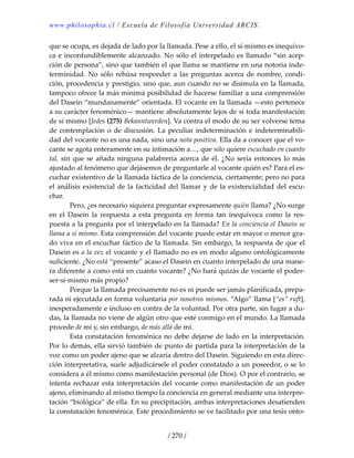 www.philosophia.cl / Escuela de Filosofía Universidad ARCIS.
/ 270 /
que se ocupa, es dejada de lado por la llamada. Pese a ello, el sí‐mismo es inequívo‐
ca e inconfundiblemente alcanzado. No sólo el interpelado es llamado “sin acep‐
ción de persona”, sino que también el que llama se mantiene en una notoria inde‐
terminidad. No sólo rehúsa responder a las preguntas acerca de nombre,  condi‐
ción, procedencia y prestigio, sino que, aun cuando no se disimula en la llamada, 
tampoco ofrece la más mínima posibilidad de hacerse familiar a una comprensión 
del Dasein “mundanamente” orientada. El vocante en la llamada —esto pertenece 
a su carácter fenoménico— mantiene absolutamente lejos de sí toda manifestación 
de sí mismo [Jedes (275) Bekanntwerden]. Va contra el modo de su ser volverse tema 
de contemplación o de discusión. La peculiar indeterminación e indeterminabili‐
dad del vocante no es una nada, sino una nota positiva. Ella da a conocer que el vo‐
cante se agota enteramente en su intimación a…, que sólo quiere escuchado en cuanto 
tal, sin que se añada ninguna palabrería acerca de él. ¿No sería entonces lo más 
ajustado al fenómeno que dejásemos de preguntarle al vocante quién es? Para el es‐
cuchar existentivo de la llamada fáctica de la conciencia, ciertamente; pero no para 
el análisis existencial de la facticidad del llamar y de la existencialidad del escu‐
char. 
  Pero, ¿es necesario siquiera preguntar expresamente quién llama? ¿No surge 
en  el  Dasein  la  respuesta  a  esta  pregunta  en  forma  tan  inequívoca  como  la  res‐
puesta a la pregunta por el interpelado en la llamada? En la conciencia el Dasein se 
llama a sí mismo. Esta comprensión del vocante puede estar en mayor o menor gra‐
do viva en el escuchar fáctico de la llamada. Sin embargo, la respuesta de que el 
Dasein es a la vez el vocante y el llamado no es en modo alguno ontológicamente 
suficiente. ¿No está “presente” acaso el Dasein en cuanto interpelado de una mane‐
ra diferente a como está en cuanto vocante? ¿No hará quizás de vocante el poder‐
ser‐sí‐mismo más propio? 
  Porque la llamada precisamente no es ni puede ser jamás planificada, prepa‐
rada ni ejecutada en forma voluntaria por nosotros mismos. “Algo” llama [“es” ruft], 
inesperadamente e incluso en contra de la voluntad. Por otra parte, sin lugar a du‐
das, la llamada no viene de algún otro que esté conmigo en el mundo. La llamada 
procede de mí y, sin embargo, de más allá de mí. 
  Esta constatación fenoménica no debe dejarse de lado en la interpretación. 
Por lo demás, ella sirvió también de punto de partida para la interpretación de la 
voz como un poder ajeno que se alzaría dentro del Dasein. Siguiendo en esta direc‐
ción interpretativa, suele adjudicársele el poder constatado a un poseedor, o se lo 
considera a él mismo como manifestación personal (de Dios). O por el contrario, se 
intenta rechazar esta interpretación del vocante como manifestación de un poder 
ajeno, eliminando al mismo tiempo la conciencia en general mediante una interpre‐
tación “biológica” de ella. En su precipitación, ambas interpretaciones desatienden 
la constatación fenoménica. Este procedimiento se ve facilitado por una tesis onto‐
 