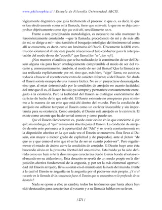 www.philosophia.cl / Escuela de Filosofía Universidad ARCIS.
/ 271 /
lógicamente dogmática que guía tácitamente el proceso: lo que es, es decir, lo que 
es tan efectivamente como es la llamada, tiene que estar‐ahí; lo que no se deja com‐
probar objetivamente como algo que está‐ahí, sencillamente no es. 
  Frente a esta precipitación metodológica, es necesario no sólo mantener lo 
fenoménicamente constatado —que la llamada, procediendo de mí y de más allá 
de mí, se dirige a mí— sino también el bosquejo ontológico del fenómeno tal como 
allí se encuentra, es decir, como un fenómeno del Dasein. Únicamente la (276) cons‐
titución existencial de este ente puede ofrecernos el hilo conductor para la interpre‐
tación del modo de ser de “aquello” que llama [des “es”, das ruft]. 
  ¿Nos muestra el análisis que se ha realizado de la constitución de ser del Da‐
sein alguna vía para hacer ontológicamente comprensible el modo de ser del vo‐
cante y, consecuentemente, también, el modo de ser del llamar? Que la llamada no 
sea realizada explícitamente por mí, sino que, más bien, “algo” llama, no autoriza 
todavía a buscar al vocante entre entes de carácter diferente al del Dasein. Sin duda 
el Dasein existe siempre de una manera fáctica. No es un proyectarse desarraigado, 
sino que, al estar determinado por la condición de arrojado en cuanto facticidad 
del ente que él es, el Dasein ha sido ya siempre y permanece constantemente entre‐
gado a la existencia. Pero la facticidad del Dasein se distingue esencialmente del 
carácter de hecho de lo que está‐ahí. El Dasein existente no comparece para sí mis‐
mo a la manera de un ente que está‐ahí dentro del mundo. Pero la condición de 
arrojado no adhiere tampoco al Dasein como un carácter inaccesible y sin impor‐
tancia para su existencia. Como arrojado, el Dasein está arrojado en la existencia. El 
existe como un ente que ha de ser tal como es y como puede ser. 
  Que el Dasein fácticamente es, puede estar oculto en lo que concierne al por 
qué; sin embargo, el “que” mismo está abierto para el Dasein. La condición de arroja‐
do de este ente pertenece a la aperturidad del “Ahí” y se revela constantemente en 
la disposición afectiva en la que cada vez el Dasein se encuentra. Ésta lleva al Da‐
sein, con mayor o menor grado de explicitud y de propiedad, ante el factum “de 
que es y que como el ente que él es ha de ser en cuanto poder‐ser”. Pero regular‐
mente el estado de ánimo cierra la condición de arrojado. El Dasein huye ante ésta 
buscando alivio en la presunta libertad del uno‐mismo. Esta huida ya ha sido defi‐
nida como un huir ante la desazón que caracteriza desde lo más hondo el estar‐en‐
el‐mundo en su aislamiento. Esta desazón se revela de un modo propio en la dis‐
posición afectiva fundamental de la angustia, y, por ser la más elemental aperturi‐
dad del Dasein arrojado, lleva su estar‐en‐el‐mundo ante la nada del mundo, frente 
a la cual el Dasein se angustia en la angustia por el poder‐ser más propio. ¿Y si el 
vocante en la llamada de la conciencia fuese el Dasein que se encuentra en lo profundo de su 
desazón? 
  Nada se opone a ello; en cambio, todos los fenómenos que hasta ahora han 
sido destacados para caracterizar al vocante y a su llamada hablan en su favor. 
 