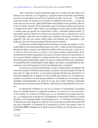 www.philosophia.cl / Escuela de Filosofía Universidad ARCIS.
/ 272 /
  Nada “mundano” puede determinar quién es el vocante. Ese que llama es el 
Dasein en su desazón, es el originario y arrojado estar‐en‐el‐mundo experimenta‐
do como un estar fuera de casa [als Un‐zuhause], el nudo “factum que…” en la (277) 
nada del mundo. El vocante no es familiar al cotidiano uno‐mismo, —es algo así 
como una voz desconocida. ¿Qué podría haber más extraño al uno, perdido como es‐
tá en el variado “mundo” de los quehaceres, que el sí‐mismo aislado en la desazón 
y arrojado en la nada? “Algo” llama y, sin embargo, no ofrece para el oído atareado 
y curioso nada que pueda ser comunicado a otros, y discutido pública‐mente. ¿Y 
qué podría relatar el Dasein en medio de la desazón en que se encuentra su ser al 
estar arrojado? ¿Qué otra cosa le queda sino el poder‐ser‐sí‐mismo, revelado en la 
angustia?  ¿De  qué  otro  modo  podría  haber  una  llamada  sino  intimando  a  este 
poder‐ser, que es lo único que para el Dasein está en cuestión? 
  La llamada no relata ningún hecho, ella llama sin ruido de palabras. La lla‐
mada habla en ese modo desazonante que es el callar. Y habla así tan sólo porque la 
llamada no llama a entrar en la habladuría pública del uno, sino que, sacando de és‐
ta, llama al silencio del poder‐ser existente. ¿Y en qué se funda la desazonante, fría y 
ciertamente inevidente seguridad con la que el vocante acierta en el interpelado, si‐
no en que el Dasein, aislado en sí mismo dentro de su desazón, es para si mismo 
absolutamente inconfundible? ¿Qué es lo que le arrebata al Dasein tan radicalmen‐
te la posibilidad de malentenderse desde alguna otra parte y la posibilidad de des‐
conocerse, sino el desamparo en el cual está abandonado a sí mismo? 
  La desazón es el modo fundamental, aunque cotidianamente encubierto, del 
estar‐en‐el‐mundo. El Dasein mismo llama en cuanto conciencia desde el fondo de 
este estar. El “algo me llama” es una forma eminente del discurso del Dasein. La 
llamada templada por la angustia le hace posible por primera vez al Dasein pro‐
yectarse a sí mismo en su más propio poder‐ser. La llamada de la conciencia, com‐
prendida  existencialmente,  da  razón  de  lo  que  más  arriba1
  habíamos  solamente 
afirmado: que la desazón acosa al Dasein y amenaza la olvidada pérdida de sí mis‐
mo. 
  La afirmación: el Dasein es, a la vez, el vocante y el interpelado, ha perdido 
ahora su vaciedad formal y su aparente evidencia. La conciencia se revela como llama‐
da del cuidado: el vocante es el Dasein que, en su condición de arrojado (estar‐ya‐
en…), se angustia por su poder‐ser. El interpelado es este mismo Dasein, en cuanto 
llamado a su más propio poder‐ ser (anticiparse‐a‐sí…). Y el Dasein es llamado por 
la llamada para que salga de la caída en el uno (ya‐estar‐en‐medio‐del‐mundo del 
que  nos  ocupamos).  La  llamada  de  la  conciencia,  es  decir,  ésta  misma,  tiene  su 
posibilidad (278) ontológica en el hecho de que el Dasein, en el fondo de su ser, es 
cuidado. 
1 Cf. § 40. 
 
