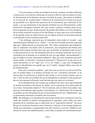 www.philosophia.cl / Escuela de Filosofía Universidad ARCIS.
/ 273 /
  Y de esta manera, no hay necesidad de recurrir a poderes extraños al Dasein, 
y menos aun, si se toma en cuenta que el recurso a ellos no sólo no explica el carác‐
ter desazonante de la llamada, sino que más bien lo anula. ¿No estará, en definiti‐
va, la causa de las “explicaciones” erróneas de la conciencia en la miopía con que se 
ha procedido en la fijación del repertorio de los fenómenos que conforman la lla‐
mada, y en que tácitamente se ha tomado al Dasein en una determinación o inde‐
terminación ontológica fortuita? ¿Por qué acudir a poderes extraños antes de ha‐
berse asegurado de que, desde el punto de partida del análisis, no se ha interpreta‐
do en forma demasiado mezquina el ser del Dasein, es decir, que no se lo ha entendi‐
do de partida como un sujeto inocuo que de alguna manera se encuentra presente 
y está dotado de una conciencia personal? 
  Y  sin  embargo,  pareciera  que  al  interpretar  como  poder  al  vocante  —que 
mundanamente hablando no es “nadie”— se está reconociendo en forma imparcial 
algo que “objetivamente se encuentra ahí”. Pero, bien considerada, esta interpreta‐
ción es solamente una huida ante la conciencia, una escapatoria del Dasein para 
alejarse furtivamente del fino muro que, por así decirlo, se interpone entre el uno y 
lo desazonante de su ser. Esa interpretación de la conciencia pretende ser un reco‐
nocimiento de la llamada, en el sentido de una voz que obliga “universalmente” y 
que no habla en forma “puramente subjetiva”. Más aun, esta conciencia universal‐
mente válida” es elevada a “conciencia universal” [“Weltgewissen”], que, por su ca‐
rácter fenoménico, es un “algo” [ein “es”] y un “nadie”, y que, por consiguiente, 
puede ser identificada con aquello que, en el “sujeto” singular habla como este al‐
go indeterminado. 
  Pero esta “conciencia pública” ¿qué otra cosa es sino la voz del uno? El Da‐
sein  no podría llegar  a la dudosa invención de una “conciencia  universal” si no 
fuera porque la conciencia es, desde lo más hondo, y en su esencia misma, cada vez 
mía. Y esto no sólo en el sentido de que lo interpelado es siempre el más propio po‐
der‐ser, sino porque la llamada viene del ente que soy cada vez yo mismo. 
  En la interpretación del vocante que acabamos de hacer, que sigue fielmente 
el carácter fenoménico del llamar, el “poder” de la conciencia no es menoscaba‐do 
ni se toma “meramente subjetivo”. Por el contrario, sólo en ella lo inexorable e ine‐
quívoco de la llamada logra quedar al descubierto. La “objetividad” de la llamada 
se justifica en esta interpretación por el reconocimiento de una “subjetividad”, que 
es ciertamente refractaria al imperio del uno‐mismo. 
(279)  Sin embargo, a la interpretación que hemos hecho de la conciencia como lla‐
mada del cuidado se podría contrapreguntar lo siguiente: ¿será sólida una inter‐
pretación de la conciencia que se aleja tanto de la “experiencia natural”? ¿Es posi‐
ble que la conciencia funcione como intimación a despertar al más propio poder‐ser, 
siendo que inmediata y regularmente ella sólo reprende y amonesta? ¿Habla la con‐
ciencia en forma tan indeterminada y vacía sobre un poder‐ser máximamente pro‐
 