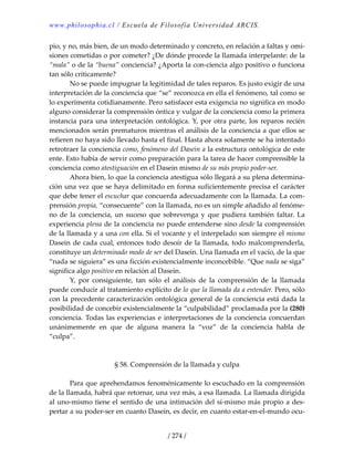 www.philosophia.cl / Escuela de Filosofía Universidad ARCIS.
/ 274 /
pio, y no, más bien, de un modo determinado y concreto, en relación a faltas y omi‐
siones cometidas o por cometer? ¿De dónde procede la llamada interpelante: de la 
“mala” o de la “buena” conciencia? ¿Aporta la con‐ciencia algo positivo o funciona 
tan sólo críticamente? 
  No se puede impugnar la legitimidad de tales reparos. Es justo exigir de una 
interpretación de la conciencia que “se” reconozca en ella el fenómeno, tal como se 
lo experimenta cotidianamente. Pero satisfacer esta exigencia no significa en modo 
alguno considerar la comprensión óntica y vulgar de la conciencia como la primera 
instancia para una interpretación ontológica. Y, por otra parte, los reparos recién 
mencionados serán prematuros mientras el análisis de la conciencia a que ellos se 
refieren no haya sido llevado hasta el final. Hasta ahora solamente se ha intentado 
retrotraer la conciencia como, fenómeno del Dasein a la estructura ontológica de este 
ente. Esto había de servir como preparación para la tarea de hacer comprensible la 
conciencia como atestiguación en el Dasein mismo de su más propio poder‐ser. 
  Ahora bien, lo que la conciencia atestigua sólo llegará a su plena determina‐
ción una vez que se haya delimitado en forma suficientemente precisa el carácter 
que debe tener el escuchar que concuerda adecuadamente con la llamada. La com‐
prensión propia, “consecuente” con la llamada, no es un simple añadido al fenóme‐
no de  la conciencia,  un suceso que sobrevenga y que pudiera también faltar. La 
experiencia plena de la conciencia no puede entenderse sino desde la comprensión 
de la llamada y a una con ella. Si el vocante y el interpelado son siempre el mismo 
Dasein de cada cual, entonces todo desoír de la llamada, todo malcomprenderla, 
constituye un determinado modo de ser del Dasein. Una llamada en el vacío, de la que 
“nada se siguiera” es una ficción existencialmente inconcebible. “Que nada se siga” 
significa algo positivo en relación al Dasein. 
  Y,  por  consiguiente,  tan  sólo  el  análisis  de  la  comprensión  de  la  llamada 
puede conducir al tratamiento explícito de lo que la llamada da a entender. Pero, sólo 
con la precedente caracterización ontológica general de la conciencia está dada la 
posibilidad de concebir existencialmente la “culpabilidad” proclamada por la (280) 
conciencia. Todas las experiencias e interpretaciones de la conciencia concuerdan 
unánimemente  en  que  de  alguna  manera  la  “voz”  de  la  conciencia  habla  de 
“culpa”. 
 
 
§ 58. Comprensión de la llamada y culpa 
 
  Para que aprehendamos fenoménicamente lo escuchado en la comprensión 
de la llamada, habrá que retornar, una vez más, a esa llamada. La llamada dirigida 
al uno‐mismo tiene el sentido de una intimación del sí‐mismo más propio a des‐
pertar a su poder‐ser en cuanto Dasein, es decir, en cuanto estar‐en‐el‐mundo ocu‐
 