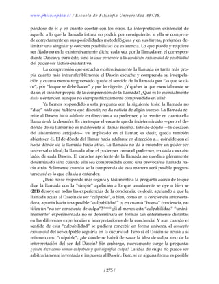 www.philosophia.cl / Escuela de Filosofía Universidad ARCIS.
/ 275 /
pándose de él y en cuanto coestar con los otros. La interpretación existencial de 
aquello a lo que la llamada intima no podrá, por consiguiente, si ella se compren‐
de correctamente en sus posibilidades metodológicas y en sus tareas, pretender de‐
limitar una singular y concreta posibilidad de existencia. Lo que puede y requiere 
ser fijado no es lo existentivamente dicho cada vez por la llamada en el correspon‐
diente Dasein y para éste, sino lo que pertenece a la condición existencial de posibilidad 
del poder‐ser fáctico‐existentivo. 
  La comprensión que escucha existentivamente la llamada es tanto más pro‐
pia cuanto más intransferiblemente el Dasein escuche y comprenda su interpela‐
ción y cuanto menos tergiversado quede el sentido de la llamada por “lo que se di‐
ce”, por “lo que se debe hacer” y por lo vigente. ¿Y qué es lo que esencialmente se 
da en el carácter propio de la comprensión de la llamada? ¿Qué es lo esencialmente 
dado a entender, aunque no siempre fácticamente comprendido en ella? 
  Ya hemos respondido a esta pregunta con la siguiente tesis: la llamada no 
“dice” nada que hubiera que discutir, no da noticia de algún suceso. La llamada re‐
mite al Dasein hacia adelante en dirección a su poder‐ser, y lo remite en cuanto ella 
llama desde la desazón. Es cierto que el vocante queda indeterminado —pero el de‐
dónde de su llamar no es indiferente al llamar mismo. Este de‐dónde —la desazón 
del  aislamiento  arrojado—  va  implicado  en  el  llamar,  es  decir,  queda  también 
abierto en él. El de‐dónde del llamar hacia adelante en dirección a… coincide con el 
hacia‐dónde de la llamada hacia atrás. La llamada no da a entender un poder‐ser 
universal o ideal; la llamada abre el poder‐ser como el poder‐ser, en cada caso ais‐
lado, de cada Dasein. El carácter aperiente de la llamada no quedará plenamente 
determinado sino cuando ella sea comprendida como una prevocante llamada ha‐
cia atrás. Solamente cuando se la comprenda de esta manera será posible pregun‐
tarse qué es lo que ella da a entender. 
  ¿Pero no se responde más segura y fácilmente a la pregunta acerca de lo que 
dice  la  llamada  con  la  “simple”  apelación  a  lo  que  usualmente  se  oye  o  bien  se 
(281) desoye en todas las experiencias de la conciencia; es decir, apelando a que la 
llamada acusa al Dasein de ser “culpable”, o bien, como en la conciencia amonesta‐
dora, apunta hacia una posible “culpabilidad” o, en cuanto “buena” conciencia, ra‐
tifica un “no ser consciente de culpa”?clxxxviii
 ¡Si al menos esta “culpabilidad” “unáni‐
memente” experimentada no se determinara en formas tan enteramente distintas 
en las diferentes experiencias e interpretaciones de la conciencia! Y aun cuando el 
sentido de esta “culpabilidad” se pudiera concebir en forma unívoca, el concepto 
existencial del ser‐culpable seguiría en la oscuridad. Pero si el Dasein se acusa a sí 
mismo como “culpable”, ¿de dónde se habrá de sacar la idea de culpa sino de la 
interpretación  del  ser  del  Dasein?  Sin  embargo,  nuevamente  surge  la  pregunta: 
¿quién dice cómo somos culpables y qué significa culpa? La idea de culpa no puede ser 
arbitrariamente inventada e impuesta al Dasein. Pero, si en alguna forma es posible 
 