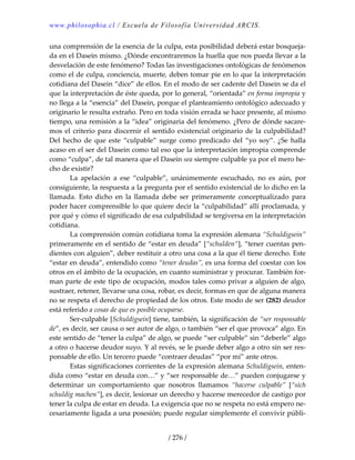 www.philosophia.cl / Escuela de Filosofía Universidad ARCIS.
/ 276 /
una comprensión de la esencia de la culpa, esta posibilidad deberá estar bosqueja‐
da en el Dasein mismo. ¿Dónde encontraremos la huella que nos pueda llevar a la 
desvelación de este fenómeno? Todas las investigaciones ontológicas de fenómenos 
como el de culpa, conciencia, muerte, deben tomar pie en lo que la interpretación 
cotidiana del Dasein “dice” de ellos. En el modo de ser cadente del Dasein se da el 
que la interpretación de éste queda, por lo general, “orientada” en forma impropia y 
no llega a la “esencia” del Dasein, porque el planteamiento ontológico adecuado y 
originario le resulta extraño. Pero en toda visión errada se hace presente, al mismo 
tiempo, una remisión a la “idea” originaria del fenómeno. ¿Pero de dónde sacare‐
mos el criterio para discernir el sentido existencial originario de la culpabilidad? 
Del  hecho  de  que  este  “culpable”  surge como  predicado  del  “yo  soy”.  ¿Se  halla 
acaso en el ser del Dasein como tal eso que la interpretación impropia comprende 
como “culpa”, de tal manera que el Dasein sea siempre culpable ya por el mero he‐
cho de existir? 
  La  apelación  a  ese  “culpable”,  unánimemente  escuchado,  no  es  aún,  por 
consiguiente, la respuesta a la pregunta por el sentido existencial de lo dicho en la 
llamada.  Esto  dicho  en  la  llamada  debe  ser  primeramente  conceptualizado  para 
poder hacer comprensible lo que quiere decir la “culpabilidad” allí proclamada, y 
por qué y cómo el significado de esa culpabilidad se tergiversa en la interpretación 
cotidiana. 
  La comprensión común cotidiana toma la expresión alemana “Schuldigsein” 
primeramente en el sentido de “estar en deuda” [“schulden“], “tener cuentas pen‐
dientes con alguien”, deber restituir a otro una cosa a la que él tiene derecho. Este 
“estar en deuda”, entendido como “tener deudas”, es una forma del coestar con los 
otros en el ámbito de la ocupación, en cuanto suministrar y procurar. También for‐
man parte de este tipo de ocupación, modos tales como privar a alguien de algo, 
sustraer, retener, llevarse una cosa, robar, es decir, formas en que de alguna manera 
no se respeta el derecho de propiedad de los otros. Este modo de ser (282) deudor 
está referido a cosas de que es posible ocuparse. 
  Ser‐culpable [Schuldigsein] tiene, también, la significación de “ser responsable 
de”, es decir, ser causa o ser autor de algo, o también “ser el que provoca” algo. En 
este sentido de “tener la culpa” de algo, se puede “ser culpable” sin “deberle” algo 
a otro o hacerse deudor suyo. Y al revés, se le puede deber algo a otro sin ser res‐
ponsable de ello. Un tercero puede “contraer deudas” “por mí” ante otros. 
  Estas significaciones corrientes de la expresión alemana Schuldigsein, enten‐
dida como “estar en deuda con…” y “ser responsable de…” pueden conjugarse y 
determinar  un  comportamiento  que  nosotros  llamamos  “hacerse  culpable”  [“sich 
schuldig machen”], es decir, lesionar un derecho y hacerse merecedor de castigo por 
tener la culpa de estar en deuda. La exigencia que no se respeta no está empero ne‐
cesariamente ligada a una posesión; puede regular simplemente el convivir públi‐
 