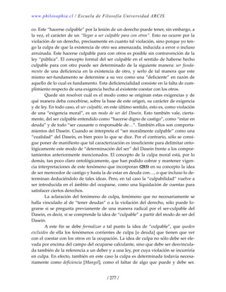 www.philosophia.cl / Escuela de Filosofía Universidad ARCIS.
/ 277 /
co. Este “hacerse culpable” por la lesión de un derecho puede tener, sin embargo, a 
la vez, el carácter de un “llegar a ser culpable para con otros”. Esto no ocurre por la 
violación de un derecho, precisamente en cuanto tal violación, sino porque yo ten‐
go la culpa de que la existencia de otro sea amenazada, inducida a error o incluso 
arruinada. Este hacerse culpable para con otros es posible sin contravención de la 
ley “pública”. El concepto formal del ser culpable en el sentido de haberse hecho 
culpable para con otro puede ser determinado de la siguiente manera: ser funda‐
mento de una deficiencia en la existencia de otro, y serlo de tal manera que este 
mismo ser‐fundamento se determine a su vez como una “deficiente” en razón de 
aquello de lo cual es fundamento. Esta deficiencialidad consiste en la falta de cum‐
plimiento respecto de una exigencia hecha al existente coestar con los otros. 
  Quede sin resolver cuál es el modo como se originan estas exigencias y de 
qué manera deba concebirse, sobre la base de este origen, su carácter de exigencia 
y de ley. En todo caso, el ser culpable, en este último sentido, esto es, como violación 
de una “exigencia moral”, es un modo de ser del Dasein. Esto también vale, cierta‐
mente, del ser culpable entendido como “hacerse digno de castigo”, como “estar en 
deuda” y de todo “ser causante o responsable de…”. También ellos son comporta‐
mientos del Dasein. Cuando se interpreta el “ser moralmente culpable” como una 
“cualidad” del Dasein, es bien poco lo que se dice. Por el contrario, sólo se consi‐
gue poner de manifiesto que tal caracterización es insuficiente para delimitar onto‐
lógicamente este modo de “determinación del ser” del Dasein frente a los compor‐
tamientos anteriormente mencionados. El concepto de la culpa moral está, por lo 
demás, tan poco claro ontológicamente, que han podido cobrar y mantener vigen‐
cia interpretaciones de este fenómeno que incorporan (283) en su concepto la idea 
de ser merecedor de castigo y hasta la de estar en deuda con…, o que incluso lo de‐
terminan deduciéndolo de tales ideas. Pero, en tal caso la “culpabilidad” vuelve a 
ser introducida en el ámbito del ocuparse, como una liquidación de cuentas para 
satisfacer ciertos derechos. 
  La aclaración del fenómeno de culpa, fenómeno que no necesariamente se 
halla vinculado al de “tener deudas” o a la violación del derecho, sólo puede lo‐
grarse si se pregunta previamente de una manera radical por el ser‐culpable del 
Dasein, es decir, si se comprende la idea de “culpable” a partir del modo de ser del 
Dasein. 
  A este fin se debe formalizar a tal punto la idea de “culpable”, que queden 
excluidos de ella los fenómenos corrientes de culpa [o deuda] que tienen que ver 
con el coestar con los otros en la ocupación. La idea de culpa no sólo debe ser ele‐
vada por encima del campo del ocuparse calculante, sino que debe ser desvincula‐
da también de la referencia a un deber y a una ley, por cuya violación se incurriría 
en culpa. En efecto, también en este caso la culpa es determinada todavía necesa‐
riamente como deficiencia [Mangel], como el faltar de algo que puede y debe ser. 
 
