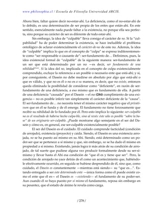 www.philosophia.cl / Escuela de Filosofía Universidad ARCIS.
/ 278 /
Ahora bien, faltar quiere decir no‐estar‐ahí. La deficiencia, como el no‐estar‐ahí de 
lo debido, es una determinación de ser propia de los entes que están‐ahí. En este 
sentido, esencialmente nada puede faltar a la existencia, no porque ella sea perfec‐
ta, sino porque su carácter de ser es diferente de todo estar‐ahí. 
  Sin embargo, la idea de “culpable” lleva consigo el carácter de no. Si la “cul‐
pabilidad”  ha  de  poder  determinar  la  existencia,  se  hace  ineludible  el  problema 
ontológico de aclarar existencialmente el carácter‐de‐no de este no. Además, la idea 
de “culpable” implica lo que en el concepto de “culpa” se expresa indiferentemen‐
te como “ser responsable o causante de”: ser‐fundamento de… Definimos, pues, la 
idea existencial formal de “culpable” de la siguiente manera: ser‐fundamento de 
un  ser  que  está  determinado  por  un  no  —es  decir,  ser  fundamento  de  una 
nihilidadclxxxix
. Si la idea del no, implicada en el concepto de culpa existencialmente 
comprendido, excluye la referencia a un posible o necesario ente que está‐ahí; y si, 
por consiguiente, el Dasein no debe medirse en absoluto por algo que está‐ahí o 
que es válido, y que no es él o no es a su manera, es decir, que no existe, entonces 
queda eliminada la posibilidad de considerar como “deficiente”, en razón de ser‐
fundamento de una deficiencia, a eso mismo que es fundamento de ella. A partir 
de una deficiencia “causada” por el Dasein —el no (284) cumplimiento de una exi‐
gencia— no es posible inferir tan simplemente el carácter deficiente de la “causa”. 
El ser‐fundamento de… no necesita tener el mismo carácter negativo que el privati‐
vum que en él se funda y de él emerge. El fundamento no tiene forzosamente que 
recibir su nihilidad de lo fundado por él. Pero esto implica lo siguiente: ser‐culpable 
no es el resultado de haberse hecho culpa‐ble, sino al revés: éste sólo es posible “sobre la ba‐
se” de un originario ser‐culpable. ¿Puede mostrarse algo semejante en el ser del Da‐
sein y cómo es, en general, ese ser‐culpable existencialmente posible? 
  El ser del Dasein es el cuidado. El cuidado comprende facticidad (condición 
de arrojado), existencia (proyecto) y caída. Siendo, el Dasein es una existencia arro‐
jada, no se ha puesto así mismo en su Ahí. Siendo, está determinado como un po‐
der‐ser que se pertenece a sí mismo y que, sin embargo, no se ha dado él mismo en 
propiedad a sí mismo. Existiendo, jamás logra ir más atrás de su condición de arro‐
jado, de tal suerte que pudiese alguna vez producir formalmente desde su ser‐sí‐
mismo y llevar hasta el Ahí esa condición de “que él es y tiene que ser”. Pero, la 
condición de arrojado no yace detrás de él como un acontecimiento que, habiéndo‐
le efectivamente ocurrido, en seguida se hubiese desprendido de él, sino que, como 
cuidado, el Dasein es constantemente —mientras está siendo— su “que es…”. Es‐
tando entregado a ser este determinado ente —única forma como él puede existir co‐
mo el ente que él es— el Dasein es —existiendo— el fundamento de su poder‐ser. 
Aun cuando él no haya puesto por sí mismo el fundamento, reposa sin embargo en 
su pesantez, que el estado de ánimo le revela como carga. 
 