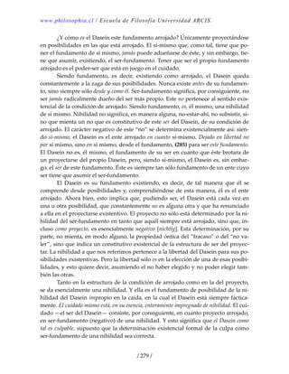 www.philosophia.cl / Escuela de Filosofía Universidad ARCIS.
/ 279 /
  ¿Y cómo es el Dasein este fundamento arrojado? Únicamente proyectándose 
en posibilidades en las que está arrojado. El sí‐mismo que, como tal, tiene que po‐
ner el fundamento de sí mismo, jamás puede adueñarse de éste, y sin embargo, tie‐
ne que asumir, existiendo, el ser‐fundamento. Tener que ser el propio fundamento 
arrojado es el poder‐ser que está en juego en el cuidado. 
  Siendo  fundamento,  es  decir,  existiendo  como  arrojado,  el  Dasein  queda 
constantemente a la zaga de sus posibilidades. Nunca existe antes de su fundamen‐
to, sino siempre sólo desde y como él. Ser‐fundamento significa, por consiguiente, no 
ser jamás radicalmente dueño del ser más propio. Este no pertenece al sentido exis‐
tencial de la condición de arrojado. Siendo fundamento, es, él mismo, una nihilidad 
de sí mismo. Nihilidad no significa, en manera alguna, no‐estar‐ahí, no subsistir, si‐
no que mienta un no que es constitutivo de este ser del Dasein, de su condición de 
arrojado. El carácter negativo de este “no” se determina existencialmente así: sien‐
do sí‐mismo, el Dasein es el ente arrojado en cuanto sí‐mismo. Dejado en libertad no 
por sí mismo, sino en sí mismo, desde el fundamento, (285) para ser este fundamento. 
El Dasein no es, él mismo, el fundamento de su ser en cuanto que éste brotara de 
un proyectarse del propio Dasein, pero, siendo sí‐mismo, el Dasein es, sin embar‐
go, el ser de este fundamento. Éste es siempre tan sólo fundamento de un ente cuyo 
ser tiene que asumir el ser‐fundamento. 
  El  Dasein  es  su  fundamento  existiendo,  es  decir,  de  tal  manera  que  él  se 
comprende desde posibilidades y, comprendiéndose de esta manera, él es el ente 
arrojado. Ahora bien, esto implica que, pudiendo ser, el Dasein está cada vez en 
una u otra posibilidad, que constantemente no es alguna otra y que ha renunciado 
a ella en el proyectarse existentivo. El proyecto no sólo está determinado por la ni‐
hilidad del ser‐fundamento en tanto que aquél siempre está arrojado, sino que, in‐
cluso como proyecto, es esencialmente negativo [nichtig]. Esta determinación, por su 
parte, no mienta, en modo alguno, la propiedad óntica del “fracaso” o del “no va‐
ler”, sino que indica un constitutivo existencial de la estructura de ser del proyec‐
tar. La nihilidad a que nos referimos pertenece a la libertad del Dasein para sus po‐
sibilidades existentivas. Pero la libertad sólo es en la elección de una de esas posibi‐
lidades, y esto quiere decir, asumiendo el no haber elegido y no poder elegir tam‐
bién las otras. 
  Tanto en la estructura de la condición de arrojado como en la del proyecto, 
se da esencialmente una nihilidad. Y ella es el fundamento de posibilidad de la ni‐
hilidad del Dasein impropio en la caída, en la cual el Dasein está siempre fáctica‐
mente. El cuidado mismo está, en su esencia, enteramente impregnado de nihilidad. El cui‐
dado —el ser del Dasein— consiste, por consiguiente, en cuanto proyecto arrojado, 
en ser‐fundamento (negativo) de una nihilidad. Y esto significa que el Dasein como 
tal es culpable, supuesto que la determinación existencial formal de la culpa como 
ser‐fundamento de una nihilidad sea correcta. 
 
