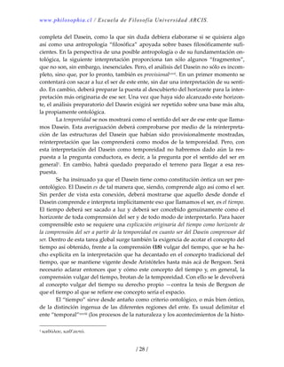 www.philosophia.cl / Escuela de Filosofía Universidad ARCIS.
/ 28 /
completa del Dasein, como la que sin duda debiera elaborarse si se quisiera algo 
así como una antropología “filosófica” apoyada sobre bases filosóficamente sufi‐
cientes. En la perspectiva de una posible antropología o de su fundamentación on‐
tológica,  la  siguiente  interpretación  proporciona  tan  sólo  algunos  “fragmentos”, 
que no son, sin embargo, inesenciales. Pero, el análisis del Dasein no sólo es incom‐
pleto, sino que, por lo pronto, también es provisionalxxvii. En un primer momento se 
contentará con sacar a luz el ser de este ente, sin dar una interpretación de su senti‐
do. En cambio, deberá preparar la puesta al descubierto del horizonte para la inter‐
pretación más originaria de ese ser. Una vez que haya sido alcanzado este horizon‐
te, el análisis preparatorio del Dasein exigirá ser repetido sobre una base más alta, 
la propiamente ontológica. 
  La temporeidad se nos mostrará como el sentido del ser de ese ente que llama‐
mos Dasein. Esta averiguación deberá comprobarse por medio de la reinterpreta‐
ción  de  las  estructuras  del  Dasein  que  habían  sido  provisionalmente  mostradas, 
reinterpretación que las comprenderá como modos de la temporeidad. Pero, con 
esta  interpretación  del  Dasein  como  temporeidad  no  habremos  dado  aún  la  res‐
puesta a la pregunta conductora, es decir, a la pregunta por el sentido del ser en 
general1.  En  cambio,  habrá  quedado  preparado  el  terreno  para  llegar  a  esa  res‐
puesta. 
  Se ha insinuado ya que el Dasein tiene como constitución óntica un ser pre‐
ontológico. El Dasein es de tal manera que, siendo, comprende algo así como el ser. 
Sin  perder de vista esta conexión, deberá mostrarse que aquello desde donde el 
Dasein comprende e interpreta implícitamente eso que llamamos el ser, es el tiempo. 
El tiempo deberá ser sacado a luz y deberá ser concebido genuinamente como el 
horizonte de toda comprensión del ser y de todo modo de interpretarlo. Para hacer 
comprensible esto se requiere una explicación originaria del tiempo como horizonte de 
la comprensión del ser a partir de la temporeidad en cuanto ser del Dasein comprensor del 
ser. Dentro de esta tarea global surge también la exigencia de acotar el concepto del 
tiempo así obtenido, frente a la comprensión (18) vulgar del tiempo, que se ha he‐
cho explícita en la interpretación que ha decantado en el concepto tradicional del 
tiempo, que se mantiene vigente desde Aristóteles hasta más acá de Bergson. Será 
necesario aclarar entonces que y cómo este concepto del tiempo y, en general, la 
comprensión vulgar del tiempo, brotan de la temporeidad. Con ello se le devolverá 
al concepto vulgar del tiempo su derecho propio —contra la tesis de Bergson de 
que el tiempo al que se refiere ese concepto sería el espacio. 
  El “tiempo” sirve desde antaño como criterio ontológico, o más bien óntico, 
de la distinción ingenua de las diferentes regiones del ente. Es usual delimitar el 
ente “temporal”xxviii (los procesos de la naturaleza y los acontecimientos de la histo‐
1 καθόλου, καθ’αυτό. 
 