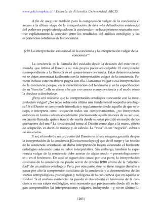 www.philosophia.cl / Escuela de Filosofía Universidad ARCIS.
/ 283 /
  A fin de asegurar también para la comprensión vulgar de la conciencia el 
acceso a la última etapa de la interpretación de ésta —la delimitación existencial 
del poder‐ser propio atestiguado en la conciencia— se hace primero necesario mos‐
trar  explícitamente  la  conexión  entre  los  resultados  del  análisis  ontológico  y  las 
experiencias cotidianas de la conciencia. 
 
 
§ 59. La interpretación existencial de la conciencia y la interpretación vulgar de la 
concienciacxci
 
 
  La  conciencia  es  la  llamada  del  cuidado  desde  la  desazón  del  estar‐en‐el‐
mundo, que intima al Dasein a su más propio poder‐ser‐culpable. El comprender 
correspondiente a la llamada es el querer‐tener‐conciencia. Estas determinaciones 
no se dejan armonizar fácilmente con la interpretación vulgar de la conciencia. Pa‐
recen incluso estar en abierta pugna con ella. Llamamos vulgar a esa interpretación 
de la conciencia porque, en la caracterización del fenómeno y en la especificación 
de su “función”, ella se atiene a lo que uno conoce como conciencia y al modo cómo 
la obedece o desobedece. 
  ¿Pero será necesario que la interpretación ontológica concuerde con la inter‐
pretación vulgar? ¿No recae sobre esta última una fundamental sospecha ontológi‐
ca? Si el Dasein se comprende inmediata y regularmente desde aquello de que se o‐
cupa,  e  interpreta  como  ocupación  todos  sus  comportamientos,  ¿no  interpretará 
entonces en forma cadente‐encubriente precisamente aquella manera de su ser que, 
en cuanto llamada, quiere traerlo de vuelta desde su estar perdido en medio de los 
quehaceres del uno? La cotidianidad toma al Dasein como algo a la mano, objeto 
de ocupación, es decir, de manejo y de cálculo. La “vida” es un “negocio”, cubra o 
no sus costos. 
  Y así, el modo de ser ordinario del Dasein no ofrece ninguna garantía de que 
la interpretación de la conciencia [Gewissensauslegung] que de él surge y las teorías 
de la conciencia orientadas en dicha interpretación hayan alcanzado el horizonte 
ontológico adecuado para su labor interpretativa. Sin embargo, también la expe‐
riencia vulgar de la conciencia debe acertar de algún modo —preontológicamen‐
te— en el fenómeno. De aquí se siguen dos cosas: por una parte, la interpretación 
cotidiana de la conciencia no puede servir de criterio (290) último de la “objetivi‐
dad” de un análisis ontológico. Pero, por otra parte, éste no tiene ningún derecho a 
pasar por alto la comprensión cotidiana de la conciencia y a desentenderse de las 
teorías antropológicas, psicológicas y teológicas de la con‐ciencia que en aquélla se 
fundan. Si el análisis existencial ha puesto al descubierto el fenómeno de la con‐
ciencia en sus raíces ontológicas, será necesario que precisamente desde allí se ha‐
gan comprensibles las interpretaciones vulgares, incluyendo —y no en último lu‐
 