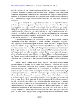 www.philosophia.cl / Escuela de Filosofía Universidad ARCIS.
/ 284 /
gar— la razón por la que ellas no aciertan en el fenómeno y el por qué de su encu‐
brimiento. Sin embargo, puesto que el análisis de la conciencia, en el contexto de 
problemas del presente tratado, sólo está al servicio de la pregunta ontológica fun‐
damental, el análisis de la conexión de la interpretación existencial de la conciencia 
con la interpretación vulgar de ella deberá contentarse con señalar los problemas 
esenciales. 
  Lo que la interpretación vulgar de la conciencia podría objetarle a la inter‐
pretación que hemos propuesto de la conciencia como una intimación del cuidado 
al ser‐culpable, son cuatro cosas: 1. La conciencia tiene esencialmente una función 
crítica. 2. La conciencia habla siempre en relación a un acto preciso que ha sido eje‐
cutado o querido. 3. Sabemos por experiencia que la “voz” no está nunca tan radi‐
calmente vinculada al ser del Dasein. 4. La interpretación existencial no toma en 
cuenta las formas fundamentales del fenómeno, la “mala” y la “buena” conciencia, 
la conciencia “reprensora” y la “amonestadora”. 
  Comencemos por discutir el último de los reparos mencionados. En todas 
las interpretaciones de la conciencia, la “mala” conciencia o conciencia “culpable” 
tiene la primacía. Conciencia es primariamente “mala” conciencia. Se pone aquí de 
manifiesto el hecho de que lo primero que se experimenta en toda experiencia de la 
conciencia es una cierta “culpabilidad”. Pero ¿cómo se entiende esta manifestación 
de la propia maldad en la idea de la mala conciencia? La “vivencia de la concien‐
cia” surge después que se ha cometido u omitido el acto. La voz sigue a la transgre‐
sión y señala hacia atrás, hacia el hecho por el cual el Dasein se ha cargado de cul‐
pa. Cuando la conciencia denuncia un “ser‐culpable”, esta denuncia no se lleva a 
cabo como una intimación a…, sino como un remitir recordatorio a la culpa contra‐
ída. 
  Pero el “hecho” de que la voz “venga después” ¿excluye la posibilidad de 
que, en el fondo, la llamada sea un llamar hacia adelante? Que la voz sea captada 
como  un  movimiento  consecutivo  de  la  conciencia  no  es  de  suyo  prueba  de  una 
comprensión originaria del fenómeno de la conciencia. ¿Y si el hecho de haber in‐
currido en culpa no fuese sino la ocasión para el clamar fáctico de la conciencia? ¿Y 
si la interpretación usual de la “mala” conciencia se quedase a medio camino? Que 
ello es así, resulta claro cuando se considera el “haber previo” ontológico en el que 
el fenómeno queda puesto en esta interpretación. La voz es algo que emerge, que 
tiene su lugar dentro de la secuencia de las vivencias que (291) están‐ahí, y que si‐
gue a la vivencia del acto. Ahora bien, ni la llamada, ni el acto acaecido, ni la culpa 
en que se incurre, son eventos con el carácter de algo que está‐ahí y que transcurre. 
La llamada tiene el modo de ser del cuidado. En la llamada el Dasein “es” antici‐
pándose a sí mismo, de tal suerte que a la vez, se dirige hacia atrás, hacia su condi‐
ción de arrojado. La posibilidad de considerar la voz como algo que “viene des‐
pués”, es decir, como algo posterior, que por consiguiente necesariamente remite 
 
