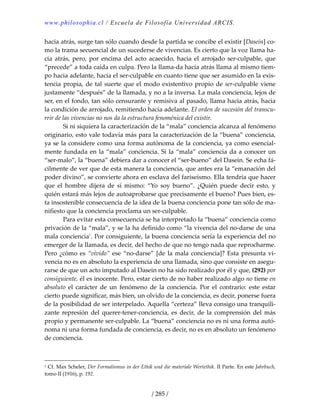 www.philosophia.cl / Escuela de Filosofía Universidad ARCIS.
/ 285 /
hacia atrás, surge tan sólo cuando desde la partida se concibe el existir [Dasein] co‐
mo la trama secuencial de un sucederse de vivencias. Es cierto que la voz llama ha‐
cia  atrás,  pero,  por  encima  del  acto  acaecido,  hacia  el  arrojado  ser‐culpable,  que 
“precede” a toda caída en culpa. Pero la llama‐da hacia atrás llama al mismo tiem‐
po hacia adelante, hacia el ser‐culpable en cuanto tiene que ser asumido en la exis‐
tencia propia, de tal suerte que el modo existentivo propio de ser‐culpable viene 
justamente “después” de la llamada, y no a la inversa. La mala conciencia, lejos de 
ser, en el fondo, tan sólo censurante y remisiva al pasado, llama hacia atrás, hacia 
la condición de arrojado, remitiendo hacia adelante. El orden de sucesión del transcu‐
rrir de las vivencias no nos da la estructura fenoménica del existir. 
  Si ni siquiera la caracterización de la “mala” conciencia alcanza al fenómeno 
originario, esto vale todavía más para la caracterización de la “buena” conciencia, 
ya se la considere como una forma autónoma de la conciencia, ya como esencial‐
mente fundada en la “mala” conciencia. Si la “mala” conciencia da a conocer un 
“ser‐malo”, la “buena” debiera dar a conocer el “ser‐bueno” del Dasein. Se echa fá‐
cilmente de ver que de esta manera la conciencia, que antes era la “emanación del 
poder divino”, se convierte ahora en esclava del fariseísmo. Ella tendría que hacer 
que  el  hombre  dijera  de  sí  mismo:  “Yo  soy  bueno”.  ¿Quién  puede  decir  esto,  y 
quién estará más lejos de autoaprobarse que precisamente el bueno? Pues bien, es‐
ta insostenible consecuencia de la idea de la buena conciencia pone tan sólo de ma‐
nifiesto que la conciencia proclama un ser‐culpable. 
  Para evitar esta consecuencia se ha interpretado la “buena” conciencia como 
privación de la “mala”, y se la ha definido como “la vivencia del no‐darse de una 
mala conciencia1
. Por consiguiente, la buena conciencia sería la experiencia del no 
emerger de la llamada, es decir, del hecho de que no tengo nada que reprocharme. 
Pero ¿cómo es “vivido” ese “no‐darse” [de la mala conciencia]? Esta presunta vi‐
vencia no es en absoluto la experiencia de una llamada, sino que consiste en asegu‐
rarse de que un acto imputado al Dasein no ha sido realizado por él y que, (292) por 
consiguiente, él es inocente. Pero, estar cierto de no haber realizado algo no tiene en 
absoluto  el  carácter  de  un  fenómeno  de  la  conciencia.  Por  el  contrario:  este  estar 
cierto puede significar, más bien, un olvido de la conciencia, es decir, ponerse fuera 
de la posibilidad de ser interpelado. Aquella “certeza” lleva consigo una tranquili‐
zante  represión  del  querer‐tener‐conciencia,  es  decir, de  la  comprensión  del  más 
propio y permanente ser‐culpable. La “buena” conciencia no es ni una forma autó‐
noma ni una forma fundada de conciencia, es decir, no es en absoluto un fenómeno 
de conciencia. 
1 Cf. Max Scheler, Der Formalismus in der Ethik und die materiale Wertethik. II Parte. En este Jahrbuch, 
tomo II (1916), p. 192. 
 