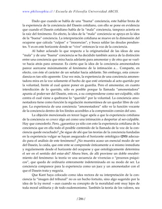 www.philosophia.cl / Escuela de Filosofía Universidad ARCIS.
/ 286 /
  Dado que cuando se habla de una “buena” conciencia, este hablar brota de 
la experiencia de la conciencia del Dasein cotidiano, con ello se pone en evidencia 
que cuando el Dasein cotidiano habla de la “mala” conciencia, tampoco acierta en 
la raíz del fenómeno. En efecto, la idea de la “mala” conciencia se apoya en la idea 
de la “buena” conciencia. La interpretación cotidiana se mueve en la dimensión del 
ocuparse que calcula “culpas” e “inocencias”, y busca saldar las deudas pendien‐
tes. Y es en este horizonte donde se “vive” entonces la voz de la conciencia. 
  Al  haber  aclarado  lo  que  respecta  a  la  originariedad  de  las  ideas  de  una 
“mala” y de una “buena” conciencia se ha decidido también acerca de la distinción 
entre una conciencia que mira hacia adelante para amonestar y de otra que se vuel‐
ve hacia atrás para censurar. Es cierto que la idea de la conciencia amonestadora 
parece  acercarse  máximamente  al  fenómeno  de  la  intimación  a…  Comparte,  en 
efecto, con éste el carácter de un señalar hacia adelante. Sin embargo, esta concor‐
dancia es tan sólo aparente. Una vez más, la experiencia de una conciencia amones‐
tadora mira en la voz solamente el hecho de que esté orientada al acto querido por 
la voluntad, frente al cual quiere poner en guardia. Pero el amonestar, en cuanto 
interdicción  de  lo  querido,  sólo  es  posible  porque  la  llamada  “amonestadora” 
apunta al poder‐ser del Dasein, esto es, a su comprenderse como ser‐culpable, sólo 
contra el cual viene a quebrarse lo “querido” por la voluntad. La conciencia amo‐
nestadora tiene como función la regulación momentánea de un quedar libre de cul‐
pas. La experiencia de una conciencia “amonestadora” sólo ve la función vocante 
de la conciencia dentro de los límites accesibles a la comprensión común del uno. 
  La objeción mencionada en tercer lugar apela a que la experiencia cotidiana 
de la conciencia no conoce algo así como una intimación a despertar al ser‐culpable. 
Hay que concederlo. Pero, ¿garantiza ya sólo con esto la experiencia cotidiana de la 
conciencia que en ella todo el posible contenido de la llamada de la voz de la con‐
ciencia quede escuchado? ¿Se sigue de ahí que las teorías de la conciencia fundadas 
en la experiencia vulgar se hayan asegurado el horizonte ontológico (293) adecua‐
do para el análisis de este fenómeno? ¿No muestra acaso un esencial modo de ser 
del Dasein, la caída, que este ente se comprende ónticamente a sí mismo inmediata 
y regularmente desde el horizonte del ocuparse y que ontológicamente determina 
el ser en el sentido del estar‐ahí? Ahora bien, de allí proviene un doble encubri‐
miento del fenómeno: la teoría ve una secuencia de vivencias o “procesos psíqui‐
cos”, que queda de ordinario enteramente indeterminada en su modo de ser. La 
conciencia comparece para la experiencia como un juez y un amonestador con el 
que el Dasein trata y negocia. 
  Que Kant haya colocado como idea rectora de su interpretación de la con‐
ciencia la “imagen del tribunal” no es un hecho fortuito, sino algo sugerido por la 
idea de la ley moral —aun cuando su concepto de la moralidad esté muy lejos de 
toda moral utilitaria y de todo eudemonismo. También la teoría de los valores, sea 
 