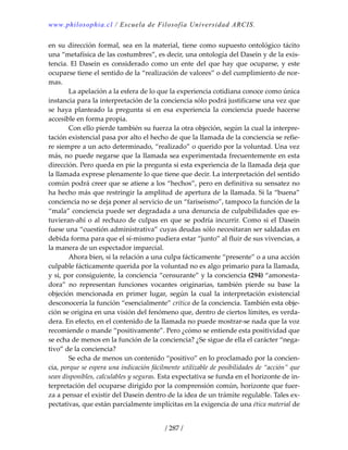 www.philosophia.cl / Escuela de Filosofía Universidad ARCIS.
/ 287 /
en su dirección formal, sea en la material, tiene como supuesto ontológico tácito 
una “metafísica de las costumbres”, es decir, una ontología del Dasein y de la exis‐
tencia. El Dasein es considerado como un ente del que hay que ocuparse, y este 
ocuparse tiene el sentido de la “realización de valores” o del cumplimiento de nor‐
mas. 
  La apelación a la esfera de lo que la experiencia cotidiana conoce como única 
instancia para la interpretación de la conciencia sólo podrá justificarse una vez que 
se  haya  planteado  la  pregunta  si  en  esa  experiencia  la  conciencia  puede  hacerse 
accesible en forma propia. 
  Con ello pierde también su fuerza la otra objeción, según la cual la interpre‐
tación existencial pasa por alto el hecho de que la llamada de la conciencia se refie‐
re siempre a un acto determinado, “realizado” o querido por la voluntad. Una vez 
más, no puede negarse que la llamada sea experimentada frecuentemente en esta 
dirección. Pero queda en pie la pregunta si esta experiencia de la llamada deja que 
la llamada exprese plenamente lo que tiene que decir. La interpretación del sentido 
común podrá creer que se atiene a los “hechos”, pero en definitiva su sensatez no 
ha hecho más que restringir la amplitud de apertura de la llamada. Si la “buena” 
conciencia no se deja poner al servicio de un “fariseísmo”, tampoco la función de la 
“mala” conciencia puede ser degradada a una denuncia de culpabilidades que es‐
tuvieran‐ahí o al rechazo de culpas en que se podría incurrir. Como si el Dasein 
fuese una “cuestión administrativa” 