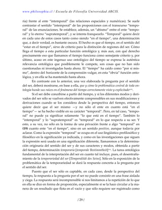 www.philosophia.cl / Escuela de Filosofía Universidad ARCIS.
/ 29 /
ria)  frente  al  ente  “intemporal”  (las  relaciones  espaciales  y  numéricas).  Se  suele 
contrastar el sentido “intemporal” de las proposiciones con el transcurso “tempo‐
ral” de las enunciaciones. Se establece, además, un “abismo” entre el ente “tempo‐
ral” y lo eterno “supratemporal”, y se intenta franquearlo. “Temporal” quiere decir 
en cada uno de estos casos tanto como siendo “en el tiempo”, una determinación 
que, a decir verdad, es bastante oscura. El hecho es que el tiempo, en el sentido del 
“estar en el tiempo”, sirve de criterio para la distinción de regiones del ser. Cómo 
llega el tiempo a esta particular función ontológica y, más aun, con qué derecho 
precisamente eso que llamamos el tiempo funciona como semejante criterio y, por 
último,  acaso  en  este  ingenuo  uso  ontológico  del  tiempo  se  expresa  la  auténtica 
relevancia  ontológica  que  posiblemente  le  compete,  son  cosas  que  no  han  sido 
cuestionadas ni investigadas hasta ahora. El “tiempo” ha caído como “por sí mis‐
mo”, dentro del. horizonte de la comprensión vulgar, en esta “obvia” función onto‐
lógica, y en ella se ha mantenido hasta ahora. 
  En contraste con lo anterior, una vez elaborada la pregunta por el sentido 
del ser, deberá mostrarse, en base a ella, que y cómo la problemática central de toda on‐
tología hunde sus raíces en el fenómeno del tiempo correctamente visto y explicitadoxxix. 
  Si el ser debe concebirse a partir del tiempo, y si los diferentes modos y deri‐
vados del ser sólo se vuelven efectivamente comprensibles en sus modificaciones y 
derivaciones  cuando  se  los  considera  desde  la  perspectiva  del  tiempo,  entonces 
quiere  decir  que  el  ser  mismo  —y  no  sólo  el  ente  en  cuanto  está  “en  el 
tiempo”— se ha hecho visible en su carácter “temporal”. Pero, en tal caso, “tempo‐
ral”  no  puede  ya  significar  solamente  “lo  que  está  en  el  tiempo”.  También  lo 
“intemporal” y lo “supratemporal” es “temporal” en lo que respecta a su ser. Y 
esto, a su vez, no sólo en la forma de una privación frente a algo “temporal” en 
(19) cuanto ente “en el tiempo”, sino en un sentido positivo, aunque todavía por 
aclarar. Como la expresión “temporal” se ocupa en el uso lingüístico prefilosófico y 
filosófico en la significación ya indicada, y como en las investigaciones que siguen 
la expresión será usada en una significación diferente, llamaremos a la determina‐
ción originaria del sentido del ser y de sus caracteres y modos, obtenida a partir 
del tiempo, determinación temporaria [temporale Bestimmtheit]xxx. La tarea ontológica 
fundamental de la interpretación del ser en cuanto tal incluye, pues, el desentraña‐
miento de la temporariedad del ser [Temporalität des Seins]. Sólo en la exposición de la 
problemática de la temporariedad se dará la respuesta concreta a la pregunta por 
el sentido del ser. 
  Puesto  que  el  ser  sólo  es  captable,  en  cada  caso,  desde  la  perspectiva  del 
tiempo, la respuesta a la pregunta por el ser no puede consistir en una frase aislada 
y ciega. La respuesta será incomprensible si nos limitamos a la repetición de lo que 
en ella se dice en forma de proposición, especialmente si se la hace circular a la ma‐
nera de un resultado que flota en el vacío y que sólo requiere ser registrado como 
 