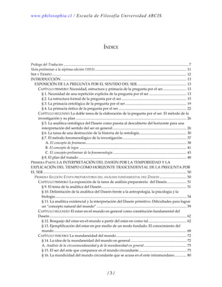 www.philosophia.cl / Escuela de Filosofía Universidad ARCIS.
/ 3 /
 
 
 
ÍNDICE 
 
 
Prólogo del Traductor......................................................................................................................................... 7 
Nota preliminar a la séptima edición (1953).................................................................................................... 11 
SER Y TIEMPO ................................................................................................................................................... 12 
INTRODUCCIÓN ......................................................................................................................................... 13 
EXPOSICIÓN DE LA PREGUNTA POR EL SENTIDO DEL SER...................................................... 13 
CAPÍTULO PRIMERO: Necesidad, estructura y primacía de la pregunta por el ser.......................... 13 
§ 1. Necesidad de una repetición explícita de la pregunta por el ser ......................................... 13 
§ 2. La estructura formal de la pregunta por el ser ....................................................................... 15 
§ 3. La primacía ontológica de la pregunta por el ser................................................................... 19 
§ 4. La primacía óntica de la pregunta por el ser........................................................................... 22 
CAPÍTULO SEGUNDO: La doble tarea de la elaboración de la pregunta por el ser. El método de la 
investigación y su plan ......................................................................................................................... 26 
§ 5. La analítica ontológica del Dasein como puesta al descubierto del horizonte para una 
interpretación del sentido del ser en general................................................................................. 26 
§ 6. La tarea de una destrucción de la historia de la ontología.................................................... 30 
§ 7. El método fenomenológico de la investigación...................................................................... 37 
A. El concepto de fenómeno.............................................................................................................. 38 
B. El concepto de logos ..................................................................................................................... 41 
C. El concepto preliminar de la fenomenología ................................................................................ 43 
§ 8. El plan del tratado ...................................................................................................................... 48 
PRIMERA PARTE: LA INTERPRETACIÓN DEL DASEIN POR LA TEMPOREIDAD Y LA 
EXPLICACIÓN DEL TIEMPO COMO HORIZONTE TRASCENDENTAL DE LA PREGUNTA POR 
EL SER............................................................................................................................................................. 50 
PRIMERA SECCIÓN: ETAPA PREPARATORIA DEL ANÁLISIS FUNDAMENTAL DEL DASEIN ............................. 50 
CAPÍTULO PRIMERO: La exposición de la tarea de análisis preparatorio  del Dasein..................... 51 
§ 9. El tema de la analítica del Dasein............................................................................................. 51 
§ 10. Delimitación de la analítica del Dasein frente a la antropología, la psicología y la 
biología................................................................................................................................................ 54 
§ 11. La analítica existencial y la interpretación del Dasein primitivo. Dificultades para lograr 
un “concepto natural del mundo” .................................................................................................. 59 
CAPÍTULO SEGUNDO: El estar‐en‐el‐mundo en general como constitución fundamental del 
Dasein...................................................................................................................................................... 62 
§ 12. Bosquejo del estar‐en‐el‐mundo a partir del estar‐en como tal.......................................... 62 
§ 13. Ejemplificación del estar‐en por medio de un modo fundado. El conocimiento del 
mundo................................................................................................................................................. 68 
CAPÍTULO TERCERO: La mundaneidad del mundo............................................................................. 72 
§ 14. La idea de la mundaneidad del mundo en general ............................................................. 72 
A. Análisis de la circunmundaneidad y de la mundaneidad en general .............................................. 75 
§ 15. El ser del ente que comparece en el mundo circundante.................................................... 75 
§ 16. La mundicidad del mundo circundante que se acusa en el ente intramundano............. 80 
 