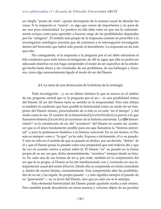www.philosophia.cl / Escuela de Filosofía Universidad ARCIS.
/ 30 /
un simple “punto de vista”, quizás discrepante de la manera usual de abordar las 
cosas. Si la respuesta es “nueva”, es algo que carece de importancia y no pasa de 
ser una pura exterioridad. Lo positivo en ella debe estar en que sea lo suficiente‐
mente antigua como para aprender a hacerse cargo de las posibilidades deparadas 
por los “antiguos”. El sentido más propio de la respuesta consiste en prescribir a la 
investigación ontológica concreta que dé comienzo a la interrogación investigante 
dentro del horizonte que habrá sido puesto al descubierto. La respuesta no da más 
que esto. 
  Por consiguiente, si la respuesta a la pregunta por el ser debe ofrecernos el 
hilo conductor para toda futura investigación, de allí se sigue que ella no podrá ser 
adecuada mientras no nos haga comprender el modo de ser específico de la ontolo‐
gía hecha hasta ahora y las vicisitudes de sus problemas, de sus hallazgos y fraca‐
sos, como algo necesariamente ligado al modo de ser del Dasein. 
 
 
§ 6. La tarea de una destrucción de la historia de la ontología 
 
  Toda investigación —y no en último término la que se mueve en el ámbito 
de esa pregunta central que es la pregunta por el ser— es una posibilidad óntica 
del Dasein. El ser del Dasein tiene su sentido en la temporeidad. Pero esta última 
es también la condición que hace posible la historicidad como un modo de ser tem‐
póreo del Dasein mismo, prescindiendo de si éste es un ente “en el tiempo” y del 
modo como lo sea. El carácter de la historicidad [Geschichtlichkeit] es previo a lo que 
llamamos historia [Geschichte] (el acontecer de la historia universal). La (20) histori‐
cidadxxxi es la constitución de ser del “acontecer” del Dasein en cuanto tal, aconte‐
cer que es el único fundamento posible para eso que llamamos la “historia univer‐
sal” y para la pertenencia histórica a la historia universal. En su ser fáctico, el Da‐
sein es siempre como y “lo que” ya ha sido. Expresa o tácitamente, él es su pasado. 
Y esto no sólo en el sentido de que su pasado se deslice, por así decirlo, “detrás” de 
él y que el Dasein posea lo pasado como una propiedad que esté todavía ahí y que 
de vez en cuando vuelva a actuar sobre él. El Dasein “es” su pasado en la forma 
propia de su ser, ser que, dicho elementalmente, “acontece” siempre desde su futu‐
ro. En cada una de sus formas de ser y, por ende, también en la comprensión del 
ser que le es propia, el Dasein se ha ido familiarizando con y creciendo en una in‐
terpretación usual del existir [Dasein]. Desde ella se comprende en forma inmediata 
y, dentro de ciertos límites, constantemente. Esta comprensión abre las posibilida‐
des de su ser y las regula. Su propio pasado —y esto significa siempre el pasado de 
su “generación”— no va detrás del Dasein, sino que ya cada vez se le anticipa. 
  Esta elemental historicidad del Dasein puede quedarle oculta a este mismo. 
Pero también puede descubrirse en cierta manera y volverse objeto de un peculiar 
 