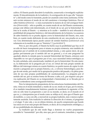 www.philosophia.cl / Escuela de Filosofía Universidad ARCIS.
/ 31 /
cultivo. El Dasein puede descubrir la tradición, conservarla e investigarla explícita‐
mente. El descubrimiento de la tradición y la averiguación de lo que ella “transmi‐
te” y del modo como lo transmite, puede ser asumido como tarea autónoma. El Da‐
sein reviste entonces el modo de ser del cuestionar e investigar históricos. Pero el 
saber histórico [Historie] —o más exactamente la manera de ser del averiguar histó‐
rico [Historizität]— sólo es posible, en cuanto modo de ser del Dasein cuestionante, 
porque este último está determinado, en el fondo de su ser, por la historicidad. Si 
ésta se le oculta al Dasein —y mientras se le oculte— también le será rehusada la 
posibilidad del preguntar histórico y del descubrimiento de la historia. La ausencia 
de saber histórico no es prueba alguna contra la historicidad del Dasein, sino, más 
bien, en cuanto modo deficiente de esta constitución de ser, una prueba en su fa‐
vor. Una determinada época puede carecer de sentido histórico [unhistorisch sein] 
solamente en la medida en que es “histórica” [“geschichtlich”]. 
  Pero si, por otra parte, el Dasein ha hecho suya la posibilidad que hay en él 
no sólo de hacer transparente para sí mismo su propia existencia, sino también de 
preguntar por el sentido de la existencialidad misma, y esto quiere decir, de pre‐
guntar  previamente  por  el  sentido  del  ser  en  general,  y  si  en  este  preguntar  ha 
quedado abierta la mirada para la esencial historicidad del Dasein, entonces será 
imposible no ver que el preguntar por el ser, cuya necesidad óntico‐ontológica ya 
ha sido señalada, está caracterizado, también él, por la historicidad. De esta mane‐
ra, la elaboración de la pregunta por el ser, en virtud del más propio sentido de 
(21) ser del interrogar mismo en cuanto histórico, no podrá menos de captar la inti‐
mación a preguntar por su propia historia, e.d., a volverse historiológica, para lle‐
gar de este modo, por medio de la apropiación positiva del pasado, a la plena pose‐
sión  de  sus  más  propias  posibilidades  de  cuestionamiento.  La  pregunta  por  el 
sentido del ser, por su misma forma de llevarse a cabo, e.d., por requerir una pre‐
via explicación del Dasein en su temporeidad e historicidad, se ve llevada por sí 
misma a entenderse como averiguación histórica. 
  Pero la interpretación preparatoria de las estructuras fundamentales del Da‐
sein, vistas en el modo inmediato y medio de su ser, modo en el que, por lo mismo, 
él es también inmediatamente histórico, pondrá de manifiesto lo siguiente: el Da‐
sein no sólo tiene la propensión a caer en su mundo, es decir, en el mundo en el 
que es, y a interpretarse por el modo como se refleja en él, sino que el Dasein que‐
da también, y a una con ello, a merced de su propia tradición, más o menos explíci‐
tamente asumida. Esta tradición le substrae la dirección de sí mismo, el preguntar 
y el elegir. Y esto vale, y no en último término, de aquella comprensión que hunde 
sus raíces en el ser más propio del Dasein, es decir, de la comprensión ontológica, y 
de sus posibilidades de elaboración. 
  La  tradición  que  de  este  modo  llega  a  dominar  no  vuelve  propiamente 
accesible lo “transmitido” por ella, sino que, por el contrario, inmediata y regular‐
 