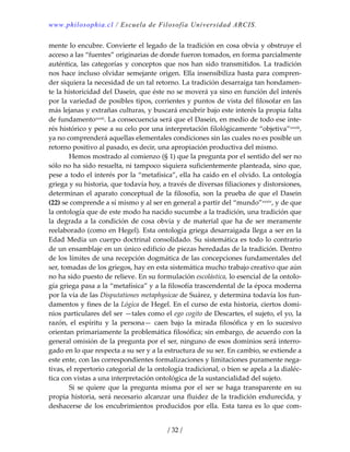 www.philosophia.cl / Escuela de Filosofía Universidad ARCIS.
/ 32 /
mente lo encubre. Convierte el legado de la tradición en cosa obvia y obstruye el 
acceso a las “fuentes” originarias de donde fueron tomados, en forma parcialmente 
auténtica, las categorías y conceptos que nos han sido transmitidos. La tradición 
nos hace incluso olvidar semejante origen. Ella insensibiliza hasta para compren‐
der siquiera la necesidad de un tal retorno. La tradición desarraiga tan hondamen‐
te la historicidad del Dasein, que éste no se moverá ya sino en función del interés 
por la variedad de posibles tipos, corrientes y puntos de vista del filosofar en las 
más lejanas y extrañas culturas, y buscará encubrir bajo este interés la propia falta 
de fundamentoxxxii. La consecuencia será que el Dasein, en medio de todo ese inte‐
rés histórico y pese a su celo por una interpretación filológicamente “objetiva”xxxiii, 
ya no comprenderá aquellas elementales condiciones sin las cuales no es posible un 
retorno positivo al pasado, es decir, una apropiación productiva del mismo. 
  Hemos mostrado al comienzo (§ 1) que la pregunta por el sentido del ser no 
sólo no ha sido resuelta, ni tampoco siquiera suficientemente planteada, sino que, 
pese a todo el interés por la “metafísica”, ella ha caído en el olvido. La ontología 
griega y su historia, que todavía hoy, a través de diversas filiaciones y distorsiones, 
determinan el aparato conceptual de la filosofía, son la prueba de que el Dasein 
(22) se comprende a sí mismo y al ser en general a partir del “mundo”xxxiv, y de que 
la ontología que de este modo ha nacido sucumbe a la tradición, una tradición que 
la degrada a la condición de cosa obvia y de material que ha de ser meramente 
reelaborado (como en Hegel). Esta ontología griega desarraigada llega a ser en la 
Edad Media un cuerpo doctrinal consolidado. Su sistemática es todo lo contrario 
de un ensamblaje en un único edificio de piezas heredadas de la tradición. Dentro 
de los límites de una recepción dogmática de las concepciones fundamentales del 
ser, tomadas de los griegos, hay en esta sistemática mucho trabajo creativo que aún 
no ha sido puesto de relieve. En su formulación escolástica, lo esencial de la ontolo‐
gía griega pasa a la “metafísica” y a la filosofía trascendental de la época moderna 
por la vía de las Disputationes metaphysicae de Suárez, y determina todavía los fun‐
damentos y fines de la Lógica de Hegel. En el curso de esta historia, ciertos domi‐
nios particulares del ser —tales como el ego cogito de Descartes, el sujeto, el yo, la 
razón,  el  espíritu  y  la  persona—  caen  bajo  la  mirada  filosófica  y  en  lo  sucesivo 
orientan primariamente la problemática filosófica; sin embargo, de acuerdo con la 
general omisión de la pregunta por el ser, ninguno de esos dominios será interro‐
gado en lo que respecta a su ser y a la estructura de su ser. En cambio, se extiende a 
este ente, con las correspondientes formalizaciones y limitaciones puramente nega‐
tivas, el repertorio categorial de la ontología tradicional, o bien se apela a la dialéc‐
tica con vistas a una interpretación ontológica de la sustancialidad del sujeto. 
  Si se quiere que la pregunta misma por el ser se haga transparente en  su 
propia historia, será necesario alcanzar una fluidez de la tradición endurecida, y 
deshacerse de los encubrimientos producidos por ella. Esta tarea es lo que com‐
 