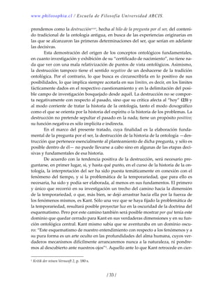 www.philosophia.cl / Escuela de Filosofía Universidad ARCIS.
/ 33 /
prendemos como la destrucciónxxxv, hecha al hilo de la pregunta por el ser, del conteni‐
do tradicional de la ontología antigua, en busca de las experiencias originarias en 
las que se alcanzaron las primeras determinaciones del ser, que serían en adelante 
las decisivas. 
  Esta demostración del origen de los conceptos ontológicos fundamentales, 
en cuanto investigación y exhibición de su “certificado de nacimiento”, no tiene na‐
da que ver con una mala relativización de puntos de vista ontológicos. Asimismo, 
la destrucción tampoco tiene el sentido negativo de un deshacerse de la tradición 
ontológica. Por el contrario, lo que busca es circunscribirla en lo positivo de sus 
posibilidades, lo que implica siempre acotarla en sus límites, es decir, en los límites 
fácticamente dados en el respectivo cuestionamiento y en la delimitación del posi‐
ble campo de investigación bosquejado desde aquél. La destrucción no se compor‐
ta negativamente con respecto al pasado, sino que su crítica afecta al “hoy” (23) y 
al modo corriente de tratar la historia de la ontología, tanto el modo doxográfico 
como el que se orienta por la historia del espíritu o la historia de los problemas. La 
destrucción no pretende sepultar el pasado en la nada; tiene un propósito positivo; 
su función negativa es sólo implícita e indirecta. 
  En  el  marco  del  presente  tratado,  cuya  finalidad  es  la  elaboración  funda‐
mental de la pregunta por el ser, la destrucción de la historia de la ontología —des‐
trucción que pertenece esencialmente al planteamiento de dicha pregunta, y sólo es 
posible dentro de él— no puede llevarse a cabo sino en algunas de las etapas deci‐
sivas y fundamentales de esa historia. 
  De acuerdo con la tendencia positiva de la destrucción, será necesario pre‐
guntarse, en primer lugar, si, y hasta qué punto, en el curso de la historia de la on‐
tología, la interpretación del ser ha sido puesta temáticamente en conexión con el 
fenómeno del tiempo, y si la problemática de la temporariedad, que para ello es 
necesaria, ha sido y podía ser elaborada, al menos en sus fundamentos. El primero 
y único que recorrió en su investigación un trecho del camino hacia la dimensión 
de la temporariedad, o que, más bien, se dejó arrastrar hacia ella por la fuerza de 
los fenómenos mismos, es Kant. Sólo una vez que se haya fijado la problemática de 
la temporariedad, resultará posible proyectar luz en la oscuridad de la doctrina del 
esquematismo. Pero por este camino también será posible mostrar por qué tenía este 
dominio que quedar cerrado para Kant en sus verdaderas dimensiones y en su fun‐
ción ontológica central. Kant mismo sabía que se aventuraba en un dominio oscu‐
ro: “Este esquematismo de nuestro entendimiento con respecto a los fenómenos y a 
su pura forma es un arte oculto en las profundidades del alma humana, cuyos ver‐
daderos mecanismos difícilmente arrancaremos nunca a la naturaleza, ni pondre‐
mos al descubierto ante nuestros ojos”1. Aquello ante lo que Kant retrocede en cier‐
1 Kritik der reinen Vernunft 2, p. 180 s. 
 