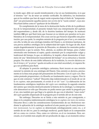 www.philosophia.cl / Escuela de Filosofía Universidad ARCIS.
/ 34 /
to modo aquí, debe ser sacado temáticamente a luz en sus fundamentos, si es que 
el término “ser” ha de tener un sentido verificable. En definitiva, los fenómenos 
que en los análisis que han de seguir serán expuestos bajo el título de “temporarie‐
dad” son precisamente aquellos juicios más secretos de la “razón común”, cuya ana‐
lítica Kant define como el “quehacer de los filósofos”. 
  En cumplimiento de la tarea de la destrucción hecha al hilo de la problemá‐
tica de la temporariedad, el presente tratado hará una interpretación del capítulo 
del  esquematismo  y,  desde  allí,  de  la  doctrina  kantiana  del  tiempo.  Se  mostrará 
también (24) por qué Kant tenía que fracasar en su intento por penetrar en la pro‐
blemática de la temporariedad. Dos cosas son las que hicieron imposible esta pene‐
tración: por una parte, la completa omisión de la pregunta por el ser y, en conexión 
con ello, la falta de una ontología temática del Dasein o, en términos kantianos, de 
una previa analítica ontológica de la subjetividad del sujeto. En lugar de ello, Kant 
acepta dogmáticamente la posición de Descartes, no obstante los esenciales perfec‐
cionamientos a que la somete. Pero, además, su análisis del tiempo, pese a haber 
retrotraído este fenómeno al sujeto, queda orientado por la comprensión vulgar y 
tradicional del tiempo, lo que, en definitiva, le impide a Kant desentrañar el fenó‐
meno de una “determinación trascendental del tiempo” en su estructura y función 
propias. Por efecto de esta doble influencia de la tradición, la conexión decisiva en‐
tre el tiempo y el “yo pienso” queda envuelta en una total oscuridad y ni siquiera lle‐
ga a ser problema para Kant. 
  Al adoptar la posición ontológica cartesiana, Kant incurre en una omisión 
esencial: la omisión de una ontología del Dasein. Esta omisión es decisiva, precisa‐
mente en la línea más propia del pensamiento de Descartes. Con el cogito sum, Des‐
cartes pretende proporcionar a la filosofía un fundamento nuevo y seguro. Pero lo 
que en este comienzo “radical” Descartes deja indeterminado es el modo de ser de 
la res cogitans, más precisamente, el sentido de ser del “sum”. La elaboración de los 
fundamentos ontológicos implícitos del cogito sum constituye la segunda estación 
del camino que remonta destructivamente la historia de la ontología. La interpreta‐
ción demostrará no sólo que Descartes no podía menos que omitir la pregunta por 
el ser, sino también por qué llegó a la opinión de que con el absoluto “estar cierto” 
del cogito quedaba dispensado de la pregunta por el sentido del ser de este ente. 
  Sin embargo, Descartes no se limita a esta omisión ni, por consiguiente, a 
dejar en la completa indeterminación ontológica la res cogitans sive mens sive animus. 
Descartes lleva a cabo las consideraciones fundamentales de sus Meditationes me‐
diante la aplicación de la ontología medieval al ente puesto por él como fundamen‐
tum  inconcussum.  La  res  cogitans  es  determinada  ontológicamente  como  ens,  y  el 
sentido de ser del ens, para la ontología medieval, queda fijado en la comprensión 
del ens como ens creatum. Dios, como ens infinitum, es el ens increatum. Pero, ser‐
creado, en el sentido más amplio del ser‐producido de algo, es un momento estruc‐
 