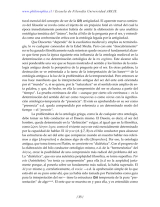 www.philosophia.cl / Escuela de Filosofía Universidad ARCIS.
/ 35 /
tural esencial del concepto de ser de la (25) antigüedad. El aparente nuevo comien‐
zo del filosofar se revela como el injerto de un prejuicio fatal en virtud del cual la 
época  inmediatamente posterior habría de omitir la elaboración de una analítica 
ontológica temática del “ánimo”, hecha al hilo de la pregunta por el ser, y entendi‐
da como una confrontación crítica con la ontología legada por la antigüedad. 
  Que Descartes “depende” de la escolástica medieval y emplea su terminolo‐
gía, lo ve cualquier conocedor de la Edad Media. Pero con este “descubrimiento” 
no se ha ganado filosóficamente nada mientras quede oscuro el fundamental alcan‐
ce que tiene para la época siguiente esta influencia de la ontología medieval en la 
determinación o no determinación ontológica de la res cogitans. Este alcance sólo 
será ponderable una vez que se hayan mostrado el sentido y los límites de la onto‐
logía antigua desde la perspectiva de la pregunta por el ser. En otras palabras, la 
destrucción se ve enfrentada a la tarea de la interpretación de las basesxxxvi de la 
ontología antigua a la luz de la problemática de la temporariedad. Pero entonces se 
nos hace manifiesto que la interpretación antigua del ser del ente está orientada 
por el “mundo” o, si se quiere, por la “naturaleza” en el sentido más amplio de es‐
ta palabra, y que, de hecho, en ella la comprensión del ser se alcanza a partir del 
“tiempo”. La prueba extrínseca de ello —aunque por cierto sólo extrínseca— es la 
determinación del sentido del ser como παρουσία o como οὐσία con la significa‐
ción ontológico‐temporaria de “presencia”. El ente es aprehendido en su ser como 
“presencia”  e.d.  queda  comprendido  por  referencia a  un  determinado  modo  del 
tiempo —el “presente”. 
  La problemática de la ontología griega, como la de cualquier otra ontología, 
debe tomar su hilo conductor en el Dasein mismo. El Dasein, es decir, el ser del 
hombre, queda determinado en la “definición” vulgar, al igual que en la filosófica, 
como ζῷον λόγον ἔχον, como el viviente cuyo ser está esencialmente determinado 
por la capacidad de hablar. El λἑγειν (cf. § 7, B) es el hilo conductor para alcanzar 
las estructuras de ser del ente que comparece cuando en nuestro hablar nos referi‐
mos a algo [Ansprechen] o decimos algo de ello [Besprechen]. Por eso, la ontología 
antigua, que toma forma en Platón, se convierte en “dialéctica”. Con el progreso de 
la elaboración del hilo conductor ontológico mismo, e.d. de la “hermenéutica” del 
λόγος, crece la posibilidad de una comprensión más radical del problema del ser. 
La “dialéctica”, que era una auténtica perplejidad filosófica, se torna superflua. Por 
esto  (Aristóteles)  “no  tenía  ya  comprensión”  para  ella  [e.d  no  la  aceptaba]  justa‐
mente porque, al ponerla sobre un fundamento más radical, la había superado. El 
λἑγειν mismo y, correlativamente, el νοεῖν —e.d. la aprehensión simple de lo que 
está‐ahí en su puro estar‐ahí, que ya había sido tomada por Parménides como guía 
para la interpretación del ser— tiene la estructura (26) temporaria de la pura “pre‐
sentación” de algoxxxvii. El ente que se muestra en y para ella, y es entendido como 
 