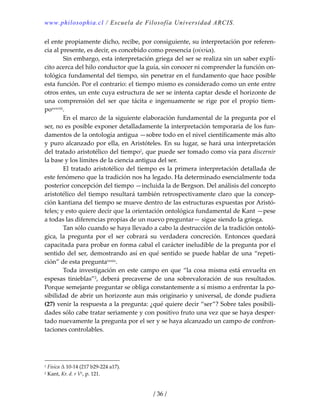 www.philosophia.cl / Escuela de Filosofía Universidad ARCIS.
/ 36 /
el ente propiamente dicho, recibe, por consiguiente, su interpretación por referen‐
cia al presente, es decir, es concebido como presencia (οὐσία). 
  Sin embargo, esta interpretación griega del ser se realiza sin un saber explí‐
cito acerca del hilo conductor que la guía, sin conocer ni comprender la función on‐
tológica fundamental del tiempo, sin penetrar en el fundamento que hace posible 
esta función. Por el contrario: el tiempo mismo es considerado como un ente entre 
otros entes, un ente cuya estructura de ser se intenta captar desde el horizonte de 
una  comprensión  del  ser  que  tácita  e  ingenuamente  se  rige  por  el  propio  tiem‐
poxxxviii. 
  En el marco de la siguiente elaboración fundamental de la pregunta por el 
ser, no es posible exponer detalladamente la interpretación temporaria de los fun‐
damentos de la ontología antigua —sobre todo en el nivel científicamente más alto 
y puro alcanzado por ella, en Aristóteles. En su lugar, se hará una interpretación 
del tratado aristotélico del tiempo1, que puede ser tomado como vía para discernir 
la base y los límites de la ciencia antigua del ser. 
  El tratado aristotélico del tiempo es la primera interpretación detallada de 
este fenómeno que la tradición nos ha legado. Ha determinado esencialmente toda 
posterior concepción del tiempo —incluida la de Bergson. Del análisis del concepto 
aristotélico del tiempo resultará también retrospectivamente claro que la concep‐
ción kantiana del tiempo se mueve dentro de las estructuras expuestas por Aristó‐
teles; y esto quiere decir que la orientación ontológica fundamental de Kant —pese 
a todas las diferencias propias de un nuevo preguntar— sigue siendo la griega. 
  Tan sólo cuando se haya llevado a cabo la destrucción de la tradición ontoló‐
gica,  la  pregunta  por  el  ser  cobrará  su  verdadera  concreción.  Entonces  quedará 
capacitada para probar en forma cabal el carácter ineludible de la pregunta por el 
sentido del ser, demostrando así en qué sentido se puede hablar de una “repeti‐
ción” de esta preguntaxxxix. 
  Toda investigación en este campo en que “la cosa misma está envuelta en 
espesas  tinieblas”2,  deberá  precaverse  de  una  sobrevaloración  de  sus  resultados. 
Porque semejante preguntar se obliga constantemente a sí mismo a enfrentar la po‐
sibilidad de abrir un horizonte aun más originario y universal, de donde pudiera 
(27) venir la respuesta a la pregunta: ¿qué quiere decir “ser”? Sobre tales posibili‐
dades sólo cabe tratar seriamente y con positivo fruto una vez que se haya desper‐
tado nuevamente la pregunta por el ser y se haya alcanzado un campo de confron‐
taciones controlables. 
 
 
1 Física Δ 10‐14 (217 b29‐224 a17). 
2 Kant, Kr. d. r V2, p. 121. 
 