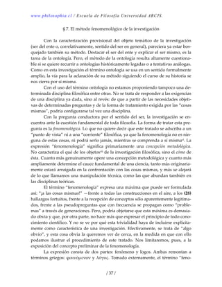 www.philosophia.cl / Escuela de Filosofía Universidad ARCIS.
/ 37 /
§ 7. El método fenomenológico de la investigación 
 
  Con  la  caracterización  provisional  del  objeto  temático  de  la  investigación 
(ser del ente o, correlativamente, sentido del ser en general), pareciera ya estar bos‐
quejado también su método. Destacar el ser del ente y explicar el ser mismo, es la 
tarea de la ontología. Pero, el método de la ontología resulta altamente cuestiona‐
ble si se quiere recurrir a ontologías históricamente legadas o a tentativas análogas. 
Como en esta investigación el término ontología se usa en un sentido formalmente 
amplio, la vía para la aclaración de su método siguiendo el curso de su historia se 
nos cierra por sí misma. 
  Con el uso del término ontología no estamos proponiendo tampoco una de‐
terminada disciplina filosófica entre otras. No se trata de responder a las exigencias 
de una disciplina ya dada, sino al revés: de que a partir de las necesidades objeti‐
vas de determinadas preguntas y de la forma de tratamiento exigida por las “cosas 
mismas”, podría configurarse tal vez una disciplina. 
  Con la pregunta conductora por el sentido del ser, la investigación se en‐
cuentra ante la cuestión fundamental de toda filosofía. La forma de tratar esta pre‐
gunta es la fenomenológica. Lo que no quiere decir que este tratado se adscriba a un 
“punto de vista” ni a una “corriente” filosófica, ya que la fenomenología no es nin‐
guna de estas cosas, ni podrá serlo jamás, mientras se comprenda a sí mismaxl. La 
expresión  “fenomenología”  significa  primariamente  una  concepción  metodológica. 
No caracteriza el qué de los objetosxli de la investigación filosófica, sino el cómo de 
ésta. Cuanto más genuinamente opere una concepción metodológica y cuanto más 
ampliamente determine el cauce fundamental de una ciencia, tanto más originaria‐
mente estará arraigada en la confrontación con las cosas mismas, y más se alejará 
de lo que llamamos una manipulación técnica, como las que abundan también en 
las disciplinas teóricas. 
  El término “fenomenología” expresa una máxima que puede ser formulada 
así: “¡a las cosas mismas!” —frente a todas las construcciones en el aire, a los (28) 
hallazgos fortuitos, frente a la recepción de conceptos sólo aparentemente legitima‐
dos, frente a las pseudopreguntas que con frecuencia se propagan como “proble‐
mas” a través de generaciones. Pero, podría objetarse que esta máxima es demasia‐
do obvia y que, por otra parte, no hace más que expresar el principio de todo cono‐
cimiento científico. Y no se ve por qué esta trivialidad haya de incluirse explícita‐
mente  como  característica  de  una  investigación.  Efectivamente,  se  trata  de  “algo 
obvio”, y esta cosa obvia la queremos ver de cerca, en la medida en que con ello 
podamos  ilustrar  el  procedimiento  de  este  tratado.  Nos  limitaremos,  pues,  a  la 
exposición del concepto preliminar de la fenomenología. 
  La  expresión  consta  de  dos  partes:  fenómeno  y  logos. Ambas  remontan  a 
términos griegos: ϕαινόμενον y λόγος. Tomado externamente, el término “feno‐
 