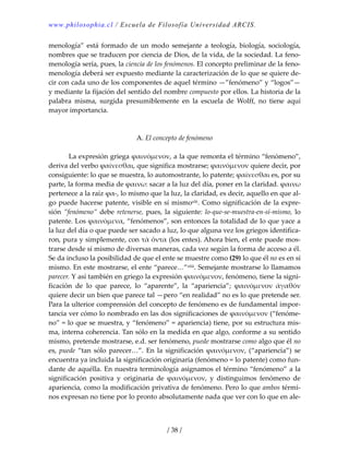 www.philosophia.cl / Escuela de Filosofía Universidad ARCIS.
/ 38 /
menología”  está  formado  de  un  modo  semejante  a  teología,  biología,  sociología, 
nombres que se traducen por ciencia de Dios, de la vida, de la sociedad. La feno‐
menología sería, pues, la ciencia de los fenómenos. El concepto preliminar de la feno‐
menología deberá ser expuesto mediante la caracterización de lo que se quiere de‐
cir con cada uno de los componentes de aquel término —”fenómeno” y “logos”— 
y mediante la fijación del sentido del nombre compuesto por ellos. La historia de la 
palabra  misma,  surgida  presumiblemente  en  la  escuela  de  Wolff,  no  tiene  aquí 
mayor importancia. 
 
 
A. El concepto de fenómeno 
 
  La expresión griega ϕαινόμενον, a la que remonta el término “fenómeno”, 
deriva del verbo ϕαίνεσθαι, que significa mostrarse; ϕαινόμενον quiere decir, por 
consiguiente: lo que se muestra, lo automostrante, lo patente; ϕαίνεσθαι es, por su 
parte, la forma media de ϕαινω: sacar a la luz del día, poner en la claridad. ϕαινω 
pertenece a la raíz ϕα‐, lo mismo que la luz, la claridad, es decir, aquello en que al‐
go puede hacerse patente, visible en sí mismoxlii. Como significación de la expre‐
sión ”fenómeno” debe retenerse, pues, la siguiente: lo‐que‐se‐muestra‐en‐sí‐mismo, lo 
patente. Los ϕαινόμενα, “fenómenos”, son entonces la totalidad de lo que yace a 
la luz del día o que puede ser sacado a luz, lo que alguna vez los griegos identifica‐
ron, pura y simplemente, con τὰ ὄντα (los entes). Ahora bien, el ente puede mos‐
trarse desde sí mismo de diversas maneras, cada vez según la forma de acceso a él. 
Se da incluso la posibilidad de que el ente se muestre como (29) lo que él no es en sí 
mismo. En este mostrarse, el ente “parece…”xliii. Semejante mostrarse lo llamamos 
parecer. Y así también en griego la expresión ϕαινόμενον, fenómeno, tiene la signi‐
ficación  de  lo  que  parece,  lo  “aparente”,  la  “apariencia”;  ϕαινόμενον  ἀγαθόν 
quiere decir un bien que parece tal —pero “en realidad” no es lo que pretende ser. 
Para la ulterior comprensión del concepto de fenómeno es de fundamental impor‐
tancia ver cómo lo nombrado en las dos significaciones de ϕαινόμενον (“fenóme‐
no” = lo que se muestra, y “fenómeno” = apariencia) tiene, por su estructura mis‐
ma, interna coherencia. Tan sólo en la medida en que algo, conforme a su sentido 
mismo, pretende mostrarse, e.d. ser fenómeno, puede mostrarse como algo que él no 
es,  puede  “tan  sólo  parecer…”.  En  la  significación  ϕαινόμενον,  (“apariencia”)  se 
encuentra ya incluida la significación originaria (fenómeno = lo patente) como fun‐
dante de aquélla. En nuestra terminología asignamos el término “fenómeno” a la 
significación  positiva  y  originaria  de  ϕαινόμενον,  y  distinguimos  fenómeno  de 
apariencia, como la modificación privativa de fenómeno. Pero lo que ambos térmi‐
nos expresan no tiene por lo pronto absolutamente nada que ver con lo que en ale‐
 