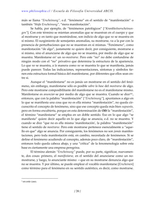 www.philosophia.cl / Escuela de Filosofía Universidad ARCIS.
/ 39 /
mán se llama “Erscheinung”, e.d. “fenómeno” en el sentido de “manifestación” o 
también “bloβe Erscheinung”, “mera manifestación”. 
  Se  habla,  por  ejemplo,  de  “fenómenos  patológicos”  [“Krankheitserscheinun‐
gen”]. Con este término se mientan anomalías que se muestran en el cuerpo y que 
al mostrarse y en tanto que mostrándose, son indicio de algo que no se muestra en 
sí mismo. El surgimiento de semejantes anomalías, su mostrarse, va a la par con la 
presencia de perturbaciones que no se muestran en sí mismas. “Fenómeno”, como 
manifestación “de algo”, justamente no quiere decir, por consiguiente, mostrarse a 
sí mismo, sino el anunciarse de algo que no se muestra, por medio de algo que se 
muestra. Manifestarse es1 un no‐mostrarse. Pero este “no” no debe confundirse de 
ningún modo con el “no” privativo que determina la estructura de la apariencia. 
Lo que no se muestra, a la manera como no se muestra lo que se manifiesta, jamás 
puede parecer. Todas las indicaciones, representaciones, síntomas y símbolos tie‐
nen esta estructura formal básica del manifestarse, por diferentes que ellos sean en‐
tre sí. 
  Aunque el “manifestarse” no es jamás un mostrarse en el sentido del fenó‐
meno, sin embargo, manifestarse sólo es posible sobre la base del mostrarse de algo. 
Pero este mostrarse composibilitante del manifestarse no es el manifestarse mismo. 
Manifestarse es anunciar‐se por medio de algo que se muestra. Cuando se dicexliv, 
entonces, que con la palabra “manifestación” [“Erscheinung”], apuntamos a algo en 
lo que se manifiesta una cosa que no es ella misma “manifestación”, no queda cir‐
cunscrito el concepto de fenómeno, sino que ese concepto queda más bien supuesto, 
pero en forma encubierta, porque en esta determinación de (30) la “manifestación”, 
el término “manifestarse” se emplea en un doble sentido. Eso en lo que algo “se 
manifiesta” quiere decir aquello en lo que algo se anuncia, e.d. no se muestra. Y 
cuando se dice “que no es ella misma ‘manifestación’, la palabra “manifestación” 
tiene el sentido de mostrarse. Pero este mostrarse pertenece esencialmente a “aque‐
llo en que” algo se anuncia. Por consiguiente, los fenómenos no son jamás manifes‐
taciones, pero toda manifestación está, en cambio, necesitada de fenómenos. Si se 
define el fenómeno acudiendo al concepto, además poco claro, de “manifestación”, 
entonces todo queda cabeza abajo, y una “crítica” de la fenomenología sobre esta 
base es ciertamente una empresa peregrina. 
  El término alemán “Erscheinung” puede, por su parte, significar, nuevamen‐
te,  dos  cosas:  primero,  el  manifestarse,  en  el  sentido  del  anunciarse  como  un  no‐
mostrarse, y luego, lo anunciante mismo —que en su mostrarse denuncia algo que 
no se muestra. Y por último, se puede emplear el vocablo manifestarse [Erscheinen] 
como término para el fenómeno en su sentido auténtico, es decir, como mostrarse. 
1 en este caso. 
 