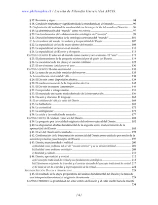 www.philosophia.cl / Escuela de Filosofía Universidad ARCIS.
/ 4 /
§ 17. Remisión y signo....................................................................................................................... 84 
§ 18. Condición respectiva y significatividad; la mundaneidad del mundo............................. 90 
B. Confrontación del análisis de la mundaneidad con la interpretación del mundo en Descartes ....... 96 
§ 19. La determinación del “mundo” como res extensa................................................................. 97 
§ 20. Los fundamentos de la determinación ontológica del “mundo”....................................... 99 
§ 21. Discusión hermenéutica de la ontología cartesiana del “mundo”................................... 101 
C. Lo circundante del mundo circundante y la espacialidad del Dasein............................................ 107 
§ 22. La espacialidad de lo a la mano dentro del mundo........................................................... 108 
§ 23. La espacialidad del estar‐en‐el‐mundo................................................................................ 110 
§ 24. La espacialidad del Dasein y el espacio............................................................................... 115 
CAPÍTULO CUARTO: El estar‐en‐el‐mundo como coestar y ser‐sí‐mismo. El “uno”..................... 119 
§ 25. El planteamiento de la pregunta existencial por el quién del Dasein.............................. 119 
§ 26. La coexistencia de los otros y el coestar cotidiano ............................................................. 122 
§ 27. El ser‐sí‐mismo cotidiano y el uno ....................................................................................... 130 
CAPÍTULO QUINTO: El estar‐en como tal ............................................................................................ 135 
§ 28. La tarea de un análisis temático del estar‐en ...................................................................... 135 
A. La constitución existencial del Ahí................................................................................................ 138 
§ 29. El Da‐sein como disposición afectiva................................................................................... 138 
§ 30. El miedo como modo de la disposición afectiva ................................................................ 143 
§ 31. El Da‐sein en cuanto comprender ........................................................................................ 146 
§ 32. Comprender e interpretación................................................................................................ 151 
§ 33. El enunciado en cuanto modo derivado de la interpretación........................................... 156 
§ 34. Da‐sein y discurso. El lenguaje ............................................................................................. 163 
B. El ser cotidiano del Ahí y la caída del Dasein ................................................................................ 169 
§ 35. La habladuría .......................................................................................................................... 169 
§ 36. La curiosidad........................................................................................................................... 172 
§ 37. La ambigüedad ....................................................................................................................... 175 
§ 38. La caída y la condición de arrojado...................................................................................... 177 
CAPÍTULO SEXTO: El cuidado como ser del Dasein........................................................................... 182 
§ 39. La pregunta por la totalidad originaria del todo estructural del Dasein........................ 182 
§ 40. La disposición afectiva fundamental de la angustia como modo eminente de la 
aperturidad del Dasein ................................................................................................................... 185 
§ 41. El ser del Dasein como cuidado............................................................................................ 192 
§ 42. Confirmación de la interpretación existencial del Dasein como cuidado por medio de la 
autointerpretación preontológica del Dasein .............................................................................. 197 
§ 43. Dasein, mundaneidad y realidad ......................................................................................... 200 
a) Realidad como problema del ser del “mundo exterior” y de su demostrabilidad........................ 201 
b) Realidad como problema ontológico ........................................................................................... 208 
c) Realidad y cuidado...................................................................................................................... 210 
§ 44. Dasein, aperturidad y verdad............................................................................................... 212 
a) El concepto tradicional de verdad y sus fundamentos ontológicos............................................. 213 
b) El fenómeno originario de la verdad y el carácter derivado del concepto tradicional de verdad. 217 
c) El modo de ser de la verdad y la presuposición de la verdad....................................................... 224 
SEGUNDA SECCIÓN: DASEIN Y TEMPOREIDAD........................................................................................... 229 
§ 45. El resultado de la etapa preparatoria del análisis fundamental del Dasein y la tarea de 
una interpretación existencial originaria de este ente ................................................................ 229 
CAPÍTULO PRIMERO: La posibilidad del estar‐entero del Dasein y el estar vuelto hacia la muerte
................................................................................................................................................................ 234 
 