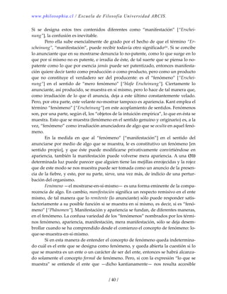 www.philosophia.cl / Escuela de Filosofía Universidad ARCIS.
/ 40 /
Si  se  designa  estos  tres  contenidos  diferentes  como  “manifestación”  [“Erschei‐
nung”], la confusión es inevitable. 
  Pero ella sube esencialmente de grado por el hecho de que el término “Er‐
scheinung”, “manifestación”, puede recibir todavía otro significadoxlv. Si se concibe 
lo anunciante que en su mostrarse denuncia lo no‐patente, como lo que surge en lo 
que por sí mismo no es patente, e irradia de éste, de tal suerte que se piensa lo no‐
patente como lo que por esencia jamás puede ser patentizado, entonces manifesta‐
ción quiere decir tanto como producción o como producto, pero como un producto 
que  no  constituye  el  verdadero  ser  del  producente:  es  el  “fenómeno”  [“Erschei‐
nung”]  en  el  sentido  de  “mero  fenómeno”  [“bloβe  Erscheinung”].  Ciertamente  lo 
anunciante, así producido, se muestra en sí mismo, pero lo hace de tal manera que, 
como irradiación de lo que él anuncia, deja a este último constantemente velado. 
Pero, por otra parte, este velante no‐mostrar tampoco es apariencia. Kant emplea el 
término “fenómeno” [“Erscheinung”] en este acoplamiento de sentidos. Fenómenos 
son, por una parte, según él, los “objetos de la intuición empírica”, lo que en ésta se 
muestra. Esto que se muestra (fenómeno en el sentido genuino y originario) es, a la 
vez, “fenómeno” como irradiación anunciadora de algo que se oculta en aquel fenó‐
meno. 
  En  la  medida  en  que  al  “fenómeno”  [“manifestación”]  en  el  sentido  del 
anunciarse por medio de algo que se muestra, le es constitutivo un fenómeno [en 
sentido  propio],  y  que  éste  puede  modificarse  privativamente  convirtiéndose  en 
apariencia, también la manifestación puede volverse mera apariencia. A una (31) 
determinada luz puede parecer que alguien tiene las mejillas enrojecidas y la rojez 
que de este modo se nos muestra puede ser tomada como un anuncio de la presen‐
cia de la fiebre, y esto, por su parte, sirve, una vez más, de indicio de una pertur‐
bación del organismo. 
  Fenómeno —el mostrarse‐en‐sí‐mismo— es una forma eminente de la compa‐
recencia de algo. En cambio, manifestación significa un respecto remisivo en el ente 
mismo, de tal manera que lo remitente (lo anunciante) sólo puede responder satis‐
factoriamente a su posible función si se muestra en sí mismo, es decir, si es “fenó‐
meno” [“Phänomen”]. Manifestación y apariencia se fundan, de diferentes maneras, 
en el fenómeno. La confusa variedad de los “fenómenos” nombrados por los térmi‐
nos fenómeno, apariencia, manifestación, mera manifestación, sólo se deja desem‐
brollar cuando se ha comprendido desde el comienzo el concepto de fenómeno: lo‐
que‐se‐muestra‐en‐sí‐mismo. 
  Si en esta manera de entender el concepto de fenómeno queda indetermina‐
do cuál es el ente que se designa como fenómeno, y queda abierta la cuestión si lo 
que se muestra es un ente o un carácter de ser del ente, entonces se habrá alcanza‐
do solamente el concepto formal de fenómeno. Pero, si con la expresión “lo que se 
muestra”  se  entiende  el  ente  que  —dicho  kantianamente—  nos  resulta  accesible 
 