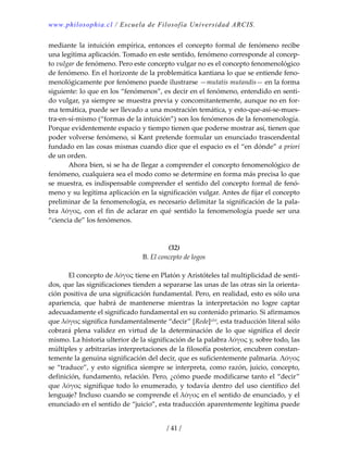 www.philosophia.cl / Escuela de Filosofía Universidad ARCIS.
/ 41 /
mediante  la  intuición  empírica,  entonces  el  concepto  formal  de  fenómeno  recibe 
una legítima aplicación. Tomado en este sentido, fenómeno corresponde al concep‐
to vulgar de fenómeno. Pero este concepto vulgar no es el concepto fenomenológico 
de fenómeno. En el horizonte de la problemática kantiana lo que se entiende feno‐
menológicamente por fenómeno puede ilustrarse —mutatis mutandis— en la forma 
siguiente: lo que en los “fenómenos”, es decir en el fenómeno, entendido en senti‐
do vulgar, ya siempre se muestra previa y concomitantemente, aunque no en for‐
ma temática, puede ser llevado a una mostración temática, y esto‐que‐así‐se‐mues‐
tra‐en‐sí‐mismo (“formas de la intuición”) son los fenómenos de la fenomenología. 
Porque evidentemente espacio y tiempo tienen que poderse mostrar así, tienen que 
poder volverse fenómeno, si Kant pretende formular un enunciado trascendental 
fundado en las cosas mismas cuando dice que el espacio es el “en dónde” a priori 
de un orden. 
  Ahora bien, si se ha de llegar a comprender el concepto fenomenológico de 
fenómeno, cualquiera sea el modo como se determine en forma más precisa lo que 
se muestra, es indispensable comprender el sentido del concepto formal de fenó‐
meno y su legítima aplicación en la significación vulgar. Antes de fijar el concepto 
preliminar de la fenomenología, es necesario delimitar la significación de la pala‐
bra λόγος, con el fin de aclarar en qué sentido la fenomenología puede ser una 
“ciencia de” los fenómenos. 
 
 
(32) 
B. El concepto de logos 
 
  El concepto de λόγος tiene en Platón y Aristóteles tal multiplicidad de senti‐
dos, que las significaciones tienden a separarse las unas de las otras sin la orienta‐
ción positiva de una significación fundamental. Pero, en realidad, esto es sólo una 
apariencia,  que  habrá  de  mantenerse  mientras  la  interpretación  no  logre  captar 
adecuadamente el significado fundamental en su contenido primario. Si afirmamos 
que λόγος significa fundamentalmente “decir” [Rede]xlvi, esta traducción literal sólo 
cobrará  plena  validez  en  virtud  de  la  determinación  de  lo  que  significa  el  decir 
mismo. La historia ulterior de la significación de la palabra λόγος y, sobre todo, las 
múltiples y arbitrarias interpretaciones de la filosofía posterior, encubren constan‐
temente la genuina significación del decir, que es suficientemente palmaria. Λόγος 
se “traduce”, y esto significa siempre se interpreta, como razón, juicio, concepto, 
definición, fundamento, relación. Pero, ¿cómo puede modificarse tanto el “decir” 
que λόγος signifique todo lo enumerado, y todavía dentro del uso científico del 
lenguaje? Incluso cuando se comprende el λόγος en el sentido de enunciado, y el 
enunciado en el sentido de “juicio”, esta traducción aparentemente legítima puede 
 