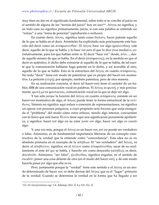www.philosophia.cl / Escuela de Filosofía Universidad ARCIS.
/ 42 /
muy bien no dar en el significado fundamental, sobre todo si se concibe el juicio en 
el sentido de alguna de las “teorías del juicio” hoy en usoxlvii. Λόγος no significa, y 
en todo caso no significa primariamente, juicio, si con esta palabra se entiende un 
“enlace” o una “toma de posición” (aprobación o rechazo). 
  En cuanto decir, λόγος, significa tanto como δηλοῦν, hacer patente aquello 
de lo que se habla en el decir. Aristóteles ha explicitado más precisamente esta fun‐
ción del decir como un ἀποϕαίνεσθαι1. El λόγος hace ver algo (ϕαίνεσθαι), vale 
decir, aquello de lo que se habla, y lo hace ver para el que lo dice (voz media) o, co‐
rrelativamente, para los que hablan entre sí. El decir “hace ver” desde, ἀπὸ…, des‐
de aquello mismo de que se habla. En el decir (ἀπόϕανσις), en la medida en que el 
decir es auténtico, lo dicho debe extraerse de aquello de lo que se habla, de tal suer‐
te que la comunicación hablante haga patente en lo dicho, y así accesible al otro, 
aquello de lo que se habla. Esta es la estructura del λόγος en cuanto ἀπόϕανσις. 
No todo “decir” tiene este modo de patentizar que es propio del hacer‐ver mostra‐
tivo. La petición (εὐχή), por ejemplo, también patentiza, pero de otra manera. 
  En su realización concreta, el decir (el hacer‐ver) tiene el carácter de un ha‐
blar, (33) de una comunicación vocal en palabras. El λόγος es ϕωνή, y más precisa‐
mente, ϕωνὴ μετὰ ϕαντασίας, comunicación vocal en la que se deja ver algo. 
  Y tan sólo porque la función del λόγος en cuanto ἀπόϕανσις consiste en un 
hacer‐ver mostrativo de algo, el λόγος puede tener la forma estructural de la σύν‐
θεσις. Síntesis no significa aquí enlace o conexión de representaciones, no significa 
un operar con procesos psíquicos, a cuyo propósito será forzoso que surja ensegui‐
da el “problema” del modo cómo estos enlaces, siendo algo interior, concuerdan 
con lo físico que está fuera. El συν tiene aquí una significación puramente apofánti‐
ca, y significa: hacer ver algo en su estar junto con algo, hacer ver algo en cuanto 
algo. 
  Y, una vez más, porque el λόγος es un hacer ver, por eso puede ser verdadero 
o falso. Asimismo, es de fundamental importancia liberarse de un concepto cons‐
tructivo  de  la  verdad  que  la  entiende  como  “concordancia”.  Esta  idea  no  es  en 
absoluto primaria en el concepto de la ἀλήθεια. El “ser verdadero” del λόγος, es 
decir, el ἀληθεύειν, significa: en el λέγειν como ἀποϕαίνεσθαι, sacar de su ocul‐
tamiento el ente del que se habla, y hacerlo ver como desoculto (ἀληθές), es decir, 
descubrirlo. Asimismo, “ser falso”, ψεύδεσθαι, significa engañar, en el sentido de 
encubrir: poner una cosa delante de otra (en el modo del hacer‐ver), y de este modo 
hacerla pasar por algo que ella no es. 
  Pero, justamente porque la “verdad” tiene este sentido y el λόγος es un mo‐
do determinado de hacer ver, no debe decirse del λόγος que es el “lugar” primario 
de  la  verdad.  Cuando  se  determina  la  verdad  en  la  forma  que  ha  llegado  a  ser 
1 Cf. De interpretatione cap. 1‐6. Además: Met. Z, 4 y Eth. Nic. Z. 
 