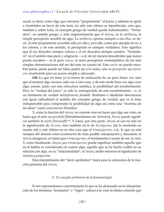 www.philosophia.cl / Escuela de Filosofía Universidad ARCIS.
/ 43 /
usual, es decir, como algo que conviene “propiamente” al juicio, y además se apela 
a Aristóteles en favor de esta tesis, no sólo esto último es injustificado, sino que, 
también y sobre todo, el concepto griego de verdad queda malentendido. “Verda‐
dera”, en sentido griego, y más originariamente que el λόγος, es la αἴσθεσις, la 
simple percepción sensible de algo. La αἴσθεσις apunta siempre a sus ἴδια, es de‐
cir, al ente propiamente accesible sólo por ella y para ella, como por ejemplo el ver a 
los  colores,  y  en  este  sentido,  la  percepción  es  siempre  verdadera.  Esto  significa 
que el ver descubre siempre colores y el oír descubre siempre sonidos. “Verdade‐
ro” en el sentido más puro y originario —e.d. de tal manera descubridor que nunca 
puede encubrir— es el puro νοεῖν, la mera percepción contemplativa de las más 
simples determinaciones del ser del ente en cuanto tal. Este νοεῖν no puede encu‐
brir jamás, jamás puede ser falso; podrá ser a lo sumo, una no‐percepción, un ἀγνο‐
εῖν, insuficiente para un acceso simple y adecuado. 
  (34) Lo que no tiene ya la forma de realización de un puro hacer ver, sino 
que al mostrar algo recurre cada vez a otra cosa, y de este modo hace ver algo como 
algo, asume, junto con esta estructura sintética, la posibilidad del encubrimiento. 
Pero, la “verdad del juicio” es sólo la contrapartida de este encubrimiento —e. d. 
un fenómeno de verdad múltiplemente fundado. Realismo e idealismo desconocen 
con  igual  radicalidad  el  sentido  del  concepto  griego  de  verdad,  que  es  la  base 
indispensable para comprender la posibilidad de algo así como una “doctrina de 
las ideas” como conocimiento filosófico. 
  Y, como la función del λόγος no consiste sino en hacer que algo sea visto, en 
hacer que el ente sea percibido [Vernehmenlassen des Seienden], λόγος puede signifi‐
car también la razón [Vernunft]xlviii. Y como, por otra parte, λόγος se usa no sólo en 
la significación de λέγειν, sino también en la de λεγόμενον  (de lo mostrado en 
cuanto tal) y este último no es otra cosa que el ὑποκείμενον, e.d., lo que ya está 
siempre ahí delante como fundamento de toda posible interpelación y discusión, el 
λόγος designará, en tanto que ὑποκείμενον, el fundamento o razón de ser, la ratio. 
Y, como finalmente, λόγος qua ὑποκείμενον puede significar también aquello que 
en el hablar es considerado en cuanto algo, aquello que se ha hecho visible en su 
relación con algo, en su “relacionalidad”, el λόγος recibe entonces el significado de 
relación y proporción. 
  Esta interpretación del “decir apofántico” basta para la aclaración de la fun‐
ción primaria del λόγος. 
 
 
C. El concepto preliminar de la fenomenología 
 
  Si nos representamos concretamente lo que se ha alcanzado en la interpreta‐
ción de los términos “fenómeno” y “logos”, saltará a la vista la íntima relación que 
 