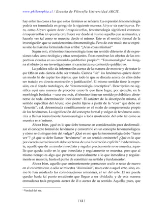 www.philosophia.cl / Escuela de Filosofía Universidad ARCIS.
/ 44 /
hay entre las cosas a las que estos términos se refieren. La expresión fenomenología 
podría ser formulada en griego de la siguiente manera: λέγειν τὰ ϕαινόμενα. Pe‐
ro, como λέγειν quiere decir ἀποϕαίνεσθαι, fenomenología significará entonces: 
ἀποϕαίνεσθαι τὰ ϕαινόμενα: hacer ver desde sí mismo aquello que se muestra, y 
hacerlo ver tal como se muestra desde sí mismo. Éste es el sentido formal de la 
investigación que se autodenomina fenomenología. Pero de este modo no se expre‐
sa sino la máxima formulada más arriba: “¡A las cosas mismas!” 
  Según esto, el término fenomenología tiene un sentido diferente al de expre‐
siones tales como teología y otras semejantes. Éstas nombran los objetos de las res‐
pectivas ciencias en su contenido quiditativo propioxlix. “Fenomenología” no desig‐
na el objeto de sus investigaciones ni caracteriza su contenido quiditativo. 
  La palabra sólo da información acerca de la manera de mostrar y de tratar lo 
que (35) en esta ciencia debe ser tratado. Ciencia “de” los fenómenos quiere decir: 
un modo tal de captar los objetos, que todo lo que se discuta acerca de ellos debe 
ser tratado en directa mostración y justificaciónl. El mismo sentido tiene la expre‐
sión, en el fondo tautológica, de “fenomenología descriptiva”. Descripción no sig‐
nifica  aquí  una  manera  de  proceder  como  la  que  tiene  lugar,  por  ejemplo,  en  la 
morfología botánica —una vez más, el término tiene un sentido prohibitivo: abste‐
nerse de toda determinación inevidenteli. El carácter de la descripción misma, el 
sentido específico del λόγος, sólo podrá fijarse a partir de la “cosa” que debe ser 
“descrita”, e.d. determinada científicamente en el modo de comparecencia propio 
de los fenómenos. La significación del concepto formal y vulgar de fenómeno auto‐
riza a llamar formalmente fenomenología a toda mostración del ente tal como se 
muestra en sí mismo. 
  Ahora bien, ¿qué es lo que debe tomarse en consideración para desformali‐
zar el concepto formal de fenómeno y convertirlo en un concepto fenomenológico, 
y cómo se distingue éste del vulgar? ¿Qué es eso que la fenomenología debe “hacer 
ver”? ¿A qué se debe llamar “fenómeno” en un sentido eminente? ¿Qué es lo que 
por esencia necesariamente debe ser tema de una mostración explícita? Evidentemen‐
te, aquello que de un modo inmediato y regular precisamente no se muestra, aque‐
llo que queda oculto en lo que inmediata y regularmente se muestra, pero que al 
mismo tiempo es algo que pertenece esencialmente a lo que inmediata y regular‐
mente se muestra, hasta el punto de constituir su sentido y fundamento1. 
  Ahora bien, aquello que eminentemente permanece oculto o recae de nuevo 
en el encubrimiento, o sólo se muestra “disimulado”, no es este o aquel ente, sino, co‐
mo  lo  han  mostrado  las  consideraciones  anteriores,  el  ser  del  ente.  El  ser  puede 
quedar  hasta  tal  punto  encubierto  que  llegue  a  ser  olvidado,  y  de  esta  manera 
enmudezca toda pregunta acerca de él o acerca de su sentido. Aquello, pues, que 
1 Verdad del ser. 
 