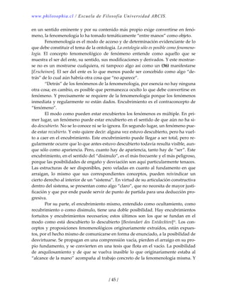 www.philosophia.cl / Escuela de Filosofía Universidad ARCIS.
/ 45 /
en un sentido eminente y por su contenido más propio exige convertirse en fenó‐
meno, la fenomenología lo ha tomado temáticamente “entre manos” como objeto. 
  Fenomenología es el modo de acceso y de determinación evidenciante de lo 
que debe constituir el tema de la ontología. La ontología sólo es posible como fenomeno‐
logía.  El  concepto  fenomenológico  de  fenómeno  entiende  como  aquello  que  se 
muestra el ser del ente, su sentido, sus modificaciones y derivados. Y este mostrar‐
se no es un mostrarse cualquiera, ni tampoco algo así como un (36) manifestarse 
[Erscheinen]. El ser del ente es lo que menos puede ser concebido como algo “de‐
trás” de lo cual aún habría otra cosa que “no aparece”. 
  “Detrás” de los fenómenos de la fenomenología, por esencia no hay ninguna 
otra cosa; en cambio, es posible que permanezca oculto lo que debe convertirse en 
fenómeno. Y precisamente se requiere de la fenomenología porque los fenómenos 
inmediata y regularmente no están dados. Encubrimiento es el contraconcepto de 
“fenómeno”. 
  El modo como pueden estar encubiertos los fenómenos es múltiple. En pri‐
mer lugar, un fenómeno puede estar encubierto en el sentido de que aún no ha si‐
do descubierto. No se lo conoce ni se lo ignora. En segundo lugar, un fenómeno pue‐
de estar recubierto. Y esto quiere decir: alguna vez estuvo descubierto, pero ha vuel‐
to a caer en el encubrimiento. Este encubrimiento puede llegar a ser total, pero re‐
gularmente ocurre que lo que antes estuvo descubierto todavía resulta visible, aun‐
que sólo como apariencia. Pero, cuanto hay de apariencia, tanto hay de “ser”. Este 
encubrimiento, en el sentido del “disimulo”, es el más frecuente y el más peligroso, 
porque las posibilidades de engaño y desviación son aquí particularmente tenaces. 
Las estructuras de ser disponibles, pero veladas en cuanto al fundamento en que 
arraigan,  lo  mismo  que  sus  correspondientes  conceptos,  pueden  reivindicar  un 
cierto derecho al interior de un “sistema”. En virtud de su articulación constructiva 
dentro del sistema, se presentan como algo “claro”, que no necesita de mayor justi‐
ficación y que por ende puede servir de punto de partida para una deducción pro‐
gresiva. 
  Por su parte, el encubrimiento mismo, entendido como ocultamiento, como 
recubrimiento o como disimulo, tiene una doble posibilidad. Hay encubrimientos 
fortuitos  y  encubrimientos  necesarios;  estos  últimos son  los  que  se fundan  en  el 
modo como está descubierto lo descubierto [Bestandart des Entdeckten]lii. Los con‐
ceptos y proposiciones fenomenológicos originariamente extraídos, están expues‐
tos, por el hecho mismo de comunicarse en forma de enunciado, a la posibilidad de 
desvirtuarse. Se propagan en una comprensión vacía, pierden el arraigo en su pro‐
pio fundamento, y se convierten en una tesis que flota en el vacío. La posibilidad 
de anquilosamiento y de que se vuelva inasible lo que originariamente estaba al 
“alcance de la mano” acompaña al trabajo concreto de la fenomenología misma. Y 
 