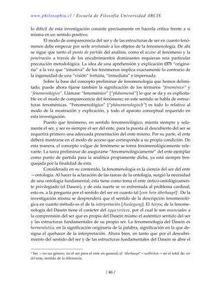 www.philosophia.cl / Escuela de Filosofía Universidad ARCIS.
/ 46 /
lo difícil de esta investigación consiste precisamente en hacerla crítica frente a sí 
misma en un sentido positivo. 
  El modo de comparecencia del ser y de las estructuras de ser en cuanto fenó‐
menos debe empezar por serle arrebatado a los objetos de la fenomenología. De ahí 
se sigue que tanto el punto de partida del análisis, como el acceso al fenómeno y la 
penetración  a  través  de  los  encubrimientos  dominantes  requieran  una  particular 
precaución metodológica. La idea de una aprehensión y explicación (37) “origina‐
ria” a la vez que “intuitiva” de los fenómenos implica exactamente lo contrario de 
la ingenuidad de una “visión” fortuita, “inmediata” e impensada. 
  Sobre la base del concepto preliminar de fenomenología que hemos delimi‐
tado, puede ahora fijarse también la significación de los términos “fenoménico” y 
“fenomenológico”. Llámase “fenoménico” [“phänomenal”] lo que se da y es explicita‐
ble en el modo de comparecencia del fenómeno; en este sentido se habla de estruc‐
turas  fenoménicas.  “Fenomenológico”  [“phänomenologisch”]  es  todo  lo  relativo  al 
modo de la mostración y explicación, y todo el aparato conceptual requerido en 
esta investigación. 
  Puesto  que  fenómeno,  en  sentido  fenomenológico,  mienta  siempre  y  sola‐
mente el ser, y ser es siempre el ser del ente, para la puesta al descubierto del ser se 
requerirá primero una adecuada presentación del ente mismo. Por su parte, el ente 
deberá mostrarse en el modo de acceso que corresponde a su propia condición. De 
esta manera, el concepto vulgar de fenómeno se torna fenomenológicamente rele‐
vante. La tarea preliminar de asegurarse “fenomenológicamente” del ente ejemplar 
como punto de partida para la analítica propiamente dicha, ya está siempre bos‐
quejada por la finalidad de ésta. 
  Considerada en su contenido, la fenomenología es la ciencia del ser del ente 
—ontología. Al hacer la aclaración de las tareas de la ontología, surgió la necesidad 
de una ontología fundamental; ésta tiene como tema el ente óntico‐ontológicamen‐
te privilegiado (el Dasein), y de esta suerte se ve enfrentada al problema cardinal, 
esto es, a la pregunta por el sentido del ser en cuanto tal [von Sein überhaupt]1. De la 
investigación misma se desprenderá que el sentido de la descripción fenomenoló‐
gica en cuanto método es el de la interpretación [Auslegung]. El λόγος de la fenome‐
nología del Dasein tiene el carácter del ἑρμενεύειν, por el cual le son anunciados a 
la comprensión del ser que es propia del Dasein mismo el auténtico sentido del ser 
y las estructuras fundamentales de su propio ser. La fenomenología del Dasein es 
hermenéutica, en la significación originaria de la palabra, significación en la que de‐
signa el quehacer de la interpretación. Ahora bien, en tanto que por el descubri‐
miento del sentido del ser y de las estructuras fundamentales del Dasein se abre el 
1 Ser —no un género, no el ser para el ente en general; el ‘überhaupt’ = καθόλου = en el total de: ser 
del ente; sentido de la diferencia. 
 