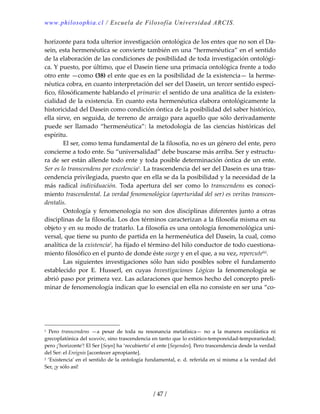 www.philosophia.cl / Escuela de Filosofía Universidad ARCIS.
/ 47 /
horizonte para toda ulterior investigación ontológica de los entes que no son el Da‐
sein, esta hermenéutica se convierte también en una “hermenéutica” en el sentido 
de la elaboración de las condiciones de posibilidad de toda investigación ontológi‐
ca. Y puesto, por último, que el Dasein tiene una primacía ontológica frente a todo 
otro ente —como (38) el ente que es en la posibilidad de la existencia— la herme‐
néutica cobra, en cuanto interpretación del ser del Dasein, un tercer sentido especí‐
fico, filosóficamente hablando el primario: el sentido de una analítica de la existen‐
cialidad de la existencia. En cuanto esta hermenéutica elabora ontológicamente la 
historicidad del Dasein como condición óntica de la posibilidad del saber histórico, 
ella sirve, en seguida, de terreno de arraigo para aquello que sólo derivadamente 
puede  ser  llamado  “hermenéutica”:  la  metodología  de  las  ciencias  históricas  del 
espíritu. 
  El ser, como tema fundamental de la filosofía, no es un género del ente, pero 
concierne a todo ente. Su “universalidad” debe buscarse más arriba. Ser y estructu‐
ra de ser están allende todo ente y toda posible determinación óntica de un ente. 
Ser es lo transcendens por excelencia1. La trascendencia del ser del Dasein es una tras‐
cendencia privilegiada, puesto que en ella se da la posibilidad y la necesidad de la 
más  radical  individuación.  Toda  apertura  del  ser  como  lo  transcendens  es  conoci‐
miento trascendental. La verdad fenomenológica (aperturidad del ser) es veritas transcen‐
dentalis. 
  Ontología y fenomenología no son dos disciplinas diferentes junto a otras 
disciplinas de la filosofía. Los dos términos caracterizan a la filosofía misma en su 
objeto y en su modo de tratarlo. La filosofía es una ontología fenomenológica uni‐
versal, que tiene su punto de partida en la hermenéutica del Dasein, la cual, como 
analítica de la existencia2, ha fijado el término del hilo conductor de todo cuestiona‐
miento filosófico en el punto de donde éste surge y en el que, a su vez, repercuteliii. 
  Las siguientes investigaciones sólo han sido posibles sobre el fundamento 
establecido  por  E.  Husserl,  en  cuyas  Investigaciones  Lógicas  la  fenomenología  se 
abrió paso por primera vez. Las aclaraciones que hemos hecho del concepto preli‐
minar de fenomenología indican que lo esencial en ella no consiste en ser una “co‐
1  Pero  transcendens  —a  pesar  de  toda  su  resonancia  metafísica—  no  a  la  manera  escolástica  ni 
grecoplatónica del κοινόν, sino trascendencia en tanto que lo extático‐temporeidad‐temporariedad; 
pero ¡’horizonte’! El Ser [Seyn] ha ‘recubierto’ el ente [Seyendes]. Pero trascendencia desde la verdad 
del Ser: el Ereignis [acontecer apropiante]. 
2 ‘Existencia’ en el sentido de la ontología fundamental, e. d. referida en sí misma a la verdad del 
Ser, ¡y sólo así! 
 