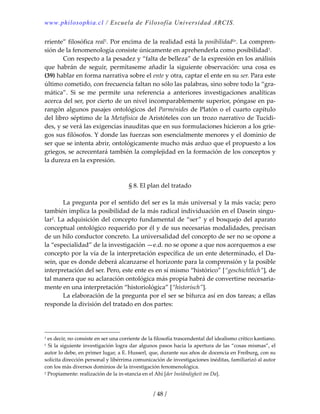 www.philosophia.cl / Escuela de Filosofía Universidad ARCIS.
/ 48 /
rriente” filosófica real1. Por encima de la realidad está la posibilidadliv. La compren‐
sión de la fenomenología consiste únicamente en aprehenderla como posibilidad1. 
  Con respecto a la pesadez y “falta de belleza” de la expresión en los análisis 
que  habrán  de  seguir,  permítaseme  añadir  la  siguiente  observación:  una  cosa  es 
(39) hablar en forma narrativa sobre el ente y otra, captar el ente en su ser. Para este 
último cometido, con frecuencia faltan no sólo las palabras, sino sobre todo la “gra‐
mática”.  Si  se  me  permite  una  referencia  a  anteriores  investigaciones  analíticas 
acerca del ser, por cierto de un nivel incomparablemente superior, póngase en pa‐
rangón algunos pasajes ontológicos del Parménides de Platón o el cuarto capítulo 
del libro séptimo de la Metafísica de Aristóteles con un trozo narrativo de Tucídi‐
des, y se verá las exigencias inauditas que en sus formulaciones hicieron a los grie‐
gos sus filósofos. Y donde las fuerzas son esencialmente menores y el dominio de 
ser que se intenta abrir, ontológicamente mucho más arduo que el propuesto a los 
griegos, se acrecentará también la complejidad en la formación de los conceptos y 
la dureza en la expresión. 
 
 
§ 8. El plan del tratado 
 
  La pregunta por el sentido del ser es la más universal y la más vacía; pero 
también implica la posibilidad de la más radical individuación en el Dasein singu‐
lar2. La adquisición del concepto fundamental de “ser” y el bosquejo del aparato 
conceptual ontológico requerido por él y de sus necesarias modalidades, precisan 
de un hilo conductor concreto. La universalidad del concepto de ser no se opone a 
la “especialidad” de la investigación —e.d. no se opone a que nos acerquemos a ese 
concepto por la vía de la interpretación específica de un ente determinado, el Da‐
sein, que es donde deberá alcanzarse el horizonte para la comprensión y la posible 
interpretación del ser. Pero, este ente es en sí mismo “histórico” [“geschichtlich”], de 
tal manera que su aclaración ontológica más propia habrá de convertirse necesaria‐
mente en una interpretación “historiológica” [“historisch”]. 
  La elaboración de la pregunta por el ser se bifurca así en dos tareas; a ellas 
responde la división del tratado en dos partes: 
 
1 es decir, no consiste en ser una corriente de la filosofía trascendental del idealismo crítico kantiano. 
1 Si la siguiente investigación logra dar algunos pasos hacia la apertura de las “cosas mismas”, el 
autor lo debe, en primer lugar, a E. Husserl, que, durante sus años de docencia en Freiburg, con su 
solícita dirección personal y libérrima comunicación de investigaciones inéditas, familiarizó al autor 
con los más diversos dominios de la investigación fenomenológica. 
2 Propiamente: realización de la in‐stancia en el Ahí [der Inständigkeit im Da]. 
 
