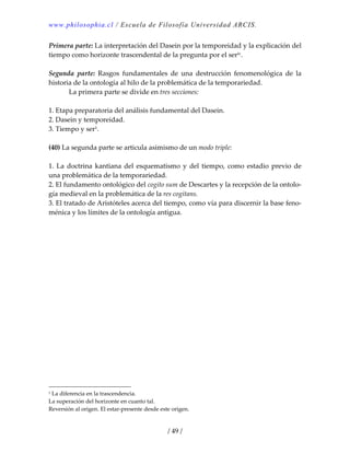 www.philosophia.cl / Escuela de Filosofía Universidad ARCIS.
/ 49 /
Primera parte: La interpretación del Dasein por la temporeidad y la explicación del 
tiempo como horizonte trascendental de la pregunta por el serlv. 
 
Segunda  parte:  Rasgos  fundamentales  de  una  destrucción  fenomenológica  de  la 
historia de la ontología al hilo de la problemática de la temporariedad. 
  La primera parte se divide en tres secciones: 
 
1. Etapa preparatoria del análisis fundamental del Dasein. 
2. Dasein y temporeidad. 
3. Tiempo y ser1. 
 
(40) La segunda parte se articula asimismo de un modo triple: 
 
1. La  doctrina kantiana del esquematismo y del tiempo, como estadio previo de 
una problemática de la temporariedad. 
2. El fundamento ontológico del cogito sum de Descartes y la recepción de la ontolo‐
gía medieval en la problemática de la res cogitans. 
3. El tratado de Aristóteles acerca del tiempo, como vía para discernir la base feno‐
ménica y los límites de la ontología antigua. 
1 La diferencia en la trascendencia. 
La superación del horizonte en cuanto tal. 
Reversión al origen. El estar‐presente desde este origen. 
 