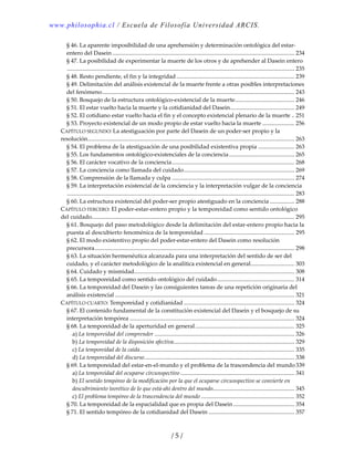 www.philosophia.cl / Escuela de Filosofía Universidad ARCIS.
/ 5 /
§ 46. La aparente imposibilidad de una aprehensión y determinación ontológica del estar‐
entero del Dasein............................................................................................................................. 234 
§ 47. La posibilidad de experimentar la muerte de los otros y de aprehender al Dasein entero
............................................................................................................................................................ 235 
§ 48. Resto pendiente, el fin y la integridad................................................................................. 239 
§ 49. Delimitación del análisis existencial de la muerte frente a otras posibles interpretaciones 
del fenómeno.................................................................................................................................... 243 
§ 50. Bosquejo de la estructura ontológico‐existencial de la muerte......................................... 246 
§ 51. El estar vuelto hacia la muerte y la cotidianidad del Dasein............................................ 249 
§ 52. El cotidiano estar vuelto hacia el fin y el concepto existencial plenario de la muerte .. 251 
§ 53. Proyecto existencial de un modo propio de estar vuelto hacia la muerte ...................... 256 
CAPÍTULO SEGUNDO: La atestiguación por parte del Dasein de un poder‐ser propio y la 
resolución.............................................................................................................................................. 263 
§ 54. El problema de la atestiguación de una posibilidad existentiva propia ......................... 263 
§ 55. Los fundamentos ontológico‐existenciales de la conciencia............................................. 265 
§ 56. El carácter vocativo de la conciencia.................................................................................... 268 
§ 57. La conciencia como llamada del cuidado............................................................................ 269 
§ 58. Comprensión de la llamada y culpa .................................................................................... 274 
§ 59. La interpretación existencial de la conciencia y la interpretación vulgar de la conciencia
............................................................................................................................................................ 283 
§ 60. La estructura existencial del poder‐ser propio atestiguado en la conciencia ................. 288 
CAPÍTULO TERCERO: El poder‐estar‐entero propio y la temporeidad como sentido ontológico 
del cuidado........................................................................................................................................... 295 
§ 61. Bosquejo del paso metodológico desde la delimitación del estar‐entero propio hacia la 
puesta al descubierto fenoménica de la temporeidad .............................................................. 295 
§ 62. El modo existentivo propio del poder‐estar‐entero del Dasein como resolución 
precursora......................................................................................................................................... 298 
§ 63. La situación hermenéutica alcanzada para una interpretación del sentido de ser del 
cuidado, y el carácter metodológico de la analítica existencial en general.............................. 303 
§ 64. Cuidado y mismidad.............................................................................................................. 308 
§ 65. La temporeidad como sentido ontológico del cuidado..................................................... 314 
§ 66. La temporeidad del Dasein y las consiguientes tareas de una repetición originaria del 
análisis existencial ........................................................................................................................... 321 
CAPÍTULO CUARTO: Temporeidad y cotidianidad ............................................................................ 324 
§ 67. El contenido fundamental de la constitución existencial del Dasein y el bosquejo de su 
interpretación tempórea ................................................................................................................. 324 
§ 68. La temporeidad de la aperturidad en general.................................................................... 325 
a) La temporeidad del comprender ................................................................................................ 326 
b) La temporeidad de la disposición afectiva................................................................................... 329 
c) La temporeidad de la caída.......................................................................................................... 335 
d) La temporeidad del discurso....................................................................................................... 338 
§ 69. La temporeidad del estar‐en‐el‐mundo y el problema de la trascendencia del mundo 339 
a) La temporeidad del ocuparse circunspectivo .............................................................................. 341 
b) El sentido tempóreo de la modificación por la que el ocuparse circunspectivo se convierte en 
descubrimiento teorético de lo que está‐ahí dentro del mundo........................................................ 345 
c) El problema tempóreo de la trascendencia del mundo ................................................................ 352 
§ 70. La temporeidad de la espacialidad que es propia del Dasein.......................................... 354 
§ 71. El sentido tempóreo de la cotidianidad del Dasein ........................................................... 357 
 