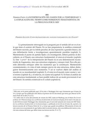 www.philosophia.cl / Escuela de Filosofía Universidad ARCIS.
/ 50 /
 
(41) 
PRIMERA PARTE: LA INTERPRETACIÓN DEL DASEIN POR LA TEMPOREIDAD1 Y 
LA EXPLICACIÓN DEL TIEMPO COMO HORIZONTE TRASCENDENTAL DE 
LA PREGUNTA POR EL SER2 
 
 
 
 
 
PRIMERA SECCIÓN: ETAPA PREPARATORIA DEL ANÁLISIS FUNDAMENTAL DEL DASEINlvi 
 
 
  Lo primariamente interrogado en la pregunta por el sentido del ser es el en‐
te que tiene el carácter del Dasein. En su fase preparatoria, la analítica existencial 
del Dasein necesita, por su índole peculiar, de una exposición a grandes líneas y de 
una  delimitación  frente  a  investigaciones  aparentemente  paralelas  (capítulo  1). 
Manteniendo el punto de partida fijado a la investigación, deberá ponerse al des‐
cubierto en el Dasein una estructura fundamental: el estar‐en‐el‐mundo (capítulo 
2). Este “a priori” de la interpretación del Dasein no es una determinación recons‐
truida de fragmentos, sino una estructura originaria y siempre total. Pero ella per‐
mite  diferentes  enfoques  sobre  los  momentos  que  la  constituyen.  Manteniendo 
constantemente a la vista el todo siempre previo de esta estructura, deben distin‐
guirse  fenoménicamente  esos  momentos.  Y  así  se  vuelven  objeto  del  análisis  el 
mundo en su mundaneidad (capítulo 3), el estar‐en‐el‐mundo como coestar y ser‐
sí‐mismo (capítulo 4), y el estar‐en, en cuanto tal (capítulo 5). En base al análisis de 
esta estructura fundamental, se hace posible indicar de un modo provisional el ser 
del Dasein. Su sentido existencial es el cuidado (capítulo 6). 
1 Sólo esto, en la parte publicada aquí. [A la nota a. Heidegger dice aquí claramente que el tomo de 
Ser y tiempo que fue publicado sólo abarca el primero de los dos temas que tenía que abarcar la Pri‐
mera Parte de la obra. N. d T.] 
2 Cf. sobre esto el curso del semestre de verano de 1927, dado en Marburg con el título Die Grund‐
probleme der Phänomenologie [Los problemas fundamentales de la fenomenología]. [A la nota b. En esta no‐
ta del Hüttenexemplar Heidegger dice claramente que el curso del semestre de verano de 1927 titula‐
do Los problemas fundamentales de la fenomenología, y publicado en la GA en el tomo 24, equivale a la 
tercera sección de la Primera Parte de Ser y tiempo que quedó sin publicar. Obviamente el texto de 
este curso no es exactamente lo que habría sido la sección tercera, sino una elaboración nueva y mu‐
cho más extensa del tema que debía tratar esa tercera sección. N. d. T.] 
 