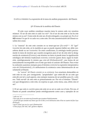 www.philosophia.cl / Escuela de Filosofía Universidad ARCIS.
/ 51 /
 
 
 
CAPÍTULO PRIMERO: La exposición de la tarea de análisis preparatorio  del Dasein 
 
 
§ 9. El tema de la analítica del Dasein 
 
  El  ente  cuyo  análisis  constituye  nuestra  tarea  lo  somos  cada  vez  nosotros 
mismos1. El ser de este ente es cada vez míolvii. En el ser de este ente se las ha este 
mismo con su ser2. Como ente de este ser, él está entregado a su propio ser. Es el ser 
(42) mismo3 lo que le va cada vez a este ente. De esta caracterización del Dasein re‐
sultan dos cosas: 
 
1.  La  “esencia”  de  este  ente  consiste  en  su  tener‐que‐ser  [Zu‐sein]lviii  4.  El  “qué” 
(essentia) de este ente, en la medida en que se puede siquiera hablar así, debe con‐
cebirse desde su ser (existentia). En estas condiciones, la ontología tendrá precisa‐
mente la tarea de mostrar que cuando escogemos para el ser de este ente la desig‐
nación de existencia [Existenz], este término no tiene ni puede tener la significación 
ontológica del término tradicional existentia; existentia quiere decir, según la tradi‐
ción,  ontológicamente  lo  mismo  que  estar‐ahí  [Vorhandensein]lix,  una  forma  de  ser 
esencialmente incompatible con el ente que tiene el carácter del Dasein. Para evitar 
la confusión usaremos siempre para el término existentia la expresión interpretativa 
estar‐ahí [Vorhandenheit] y le atribuiremos la existencia como determinación de ser 
solamente al Dasein. 
  La “esencia” del Dasein consiste en su existencia. Los caracteres destacables en 
este  ente  no  son,  por  consiguiente,  “propiedades”  que  estén‐ahí  de  un  ente  que 
está‐ahí con tal o cual aspecto, sino siempre maneras de ser posibles para él, y sólo 
eso. Todo ser‐tallx de este ente es primariamente ser. Por eso el término “Dasein” 
con que designamos a este ente, no expresa su qué, como mesa, casa, árbol, sino el 
ser5. 
 
2. El ser que está en cuestión para este ente en su ser es cada vez el mío. Por eso, el 
Dasein no puede concebirse jamás ontológicamente como caso y ejemplar de un 
1 cada vez ‘yo’. 
2 Pero este ser es un estar‐en‐el‐mundo que acontece históricamente. 
3 ¿Cuál? [El que consiste en] Tener que ser el Ahí y en él afirmarse ante el Ser en cuanto tal [das Seyn 
überhaupt]. 
4 que él ‘tiene’ que ser [zu seyn:] ¡Destinación! 
5 el Ser [Seyn] ‘del’ Ahí; ‘del’: genitivo objetivo. 
 