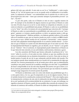 www.philosophia.cl / Escuela de Filosofía Universidad ARCIS.
/ 52 /
género del ente que está‐ahí. A este ente su ser le es “indiferente”, o más exacta‐
mente, él “es” de tal manera que su ser no puede serle ni indiferente ni no‐indife‐
rente. La referencia al Dasein —en conformidad con el carácter de ser‐cada‐vez‐mío 
[Jemeinigkeit] de este ente— tiene que connotar siempre el pronombre personal: “yo 
soy”, “tú eres”1. 
  Y,  por  otra  parte,  cada  vez  el  Dasein  es  mío  en  esta  o  aquella  manera  de 
serlxi. Ya siempre se ha decidido de alguna manera en qué forma el Dasein es cada 
vez mío. El ente al que en su ser le va este mismo se comporta en relación a su ser 
como en relación a su posibilidad más propia. El Dasein es cada vez su posibilidad, 
y no la “tiene” tan sólo a la manera de una propiedad que estuviera‐ahí. Y porque 
el Dasein es cada vez esencialmente su posibilidad, este ente puede en su ser “esco‐
gerse”, ganarse a sí mismo, puede perderse, es decir, no ganarse jamás o sólo ga‐
narse “aparentemente”. Haberse perdido y no haberse ganado todavía, él lo puede 
sólo en la medida en que, por su esencia, puede ser propio, es decir, en (43) la medi‐
da en que es suyo. Ambos modos de ser, propiedad e impropiedad —estas expresio‐
nes han sido adoptadas terminológicamente en su estricto sentido literal—, se fun‐
dan en que el Dasein en cuanto tal está determinado por el ser‐cada‐vez‐mío. Pero 
la impropiedad del Dasein no significa, por así decirlo, un ser “menos” o un grado 
de ser “inferior”. Por el contrario, la impropiedad puede determinar al Dasein en 
lo que tiene de más concreto, en sus actividades, motivaciones, intereses y goces. 
  Los dos caracteres del Dasein que hemos esbozado, la primacía de la “exis‐
tentia” sobre la essentia y el ser‐cada‐vez‐mío, indican ya que una analítica de este 
ente se ve confrontada con un dominio fenoménico sui generis. Este ente no tiene ni 
tendrá jamás el modo de ser de lo que solamente está‐ahí dentro del mundo. Por 
eso tampoco puede darse temáticamente en el modo de la constatación de algo que 
está‐ahí. Su correcta presentación es de tal modo poco obvia, que ya determinarla 
constituye una parte esencial de la analítica ontológica de este ente. La posibilidad 
de hacer comprensible el ser de este ente depende del acierto con que se lleve a ca‐
bo la correcta presentación del mismo. Por provisional que sea todavía el análisis, 
siempre exige asegurarse el correcto punto de partida. 
  El Dasein se determina cada vez como ente desde una posibilidad que él es, 
y esto quiere decir, a la vez, que él comprende en su ser de alguna manera. Este es 
el sentido formal de la constitución existencial del Daseinlxii. Pero esto implica para 
la interpretación ontológica de este ente la indicación de desarrollar la problemática 
de su ser2 partiendo de la existencialidad de su existencia. Lo que, sin embargo, no 
significa construir al Dasein a partir de una posible idea concreta de existencia. Jus‐
tamente al comienzo del análisis, el Dasein no debe ser interpretado en lo diferente 
1 e.d. ser‐cada‐vez‐mío quiere decir estar entregado a sí mismo como propio [Übereignetheit]. 
2 Mejor: de su comprensión del ser. 
 