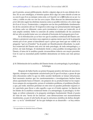 www.philosophia.cl / Escuela de Filosofía Universidad ARCIS.
/ 54 /
por lo pronto, acusar públicamente, decirle a alguien algo en la cara delante de to‐
dos. En su uso ontológico, el término quiere decir algo así como decirle al ente en 
su cara lo que él es ya siempre como ente, e.d. hacerlo ver a (45) todos en su ser. Lo 
visto y visible en este ver son las κατεγορίαι. Ellas abarcan las determinaciones a 
priori del ente según las distintas maneras como es posible referirse a él y decir algo 
de él en el λόγος. Existenciales y categorías son las dos posibilidades fundamenta‐
les de los caracteres del ser. El respectivo ente exige ser primariamente interrogado 
en forma cada vez diferente: como quién (existencia) o como qué (estar‐ahí, en el 
más amplio sentido). Sobre la conexión de ambas modalidades de los caracteres 
del ser sólo se podrá tratar una vez aclarado el horizonte de la pregunta por el ser. 
  En la Introducción ya se hizo ver que la analítica existencial del Dasein con‐
tribuye a promover una tarea cuya urgencia es apenas menor que la de la pregunta 
misma por el ser: poner al descubierto aquel a priori que tiene que ser visible si la 
pregunta “qué es el hombre” ha de poder ser filosóficamente dilucidada. La analí‐
tica existencial del Dasein está antes de toda psicología, de toda antropología y, a 
fortiori, de toda biología. Al deslindarlo frente a estas posibles investigaciones del 
Dasein, el tema de la analítica puede circunscribirse todavía con mayor precisión. 
Con lo cual su necesidad podrá también demostrarse en forma aun más persua‐
siva. 
 
 
§ 10. Delimitación de la analítica del Dasein frente a la antropología, la psicología y 
la biología 
 
  Después de haber hecho un primer bosquejo positivo del tema de una inves‐
tigación, siempre es importante caracterizarlo por lo que él excluye, a pesar de que 
tales discusiones sobre lo que no debe suceder fácilmente se toman infructuosas. 
Será  necesario  mostrar  que  los  cuestionamientos  e  investigaciones  hechos  hasta 
ahora apuntando hacia el Dasein1, sin perjuicio de su productividad en los respec‐
tivos campos de averiguación, yerran el verdadero problema, el problema filosófico, 
y que, por ende, mientras persistan en este error no pueden pretender siquiera es‐
tar capacitados para llevar a cabo aquello a que en el fondo aspiran. La fijación de 
los límites de la analítica existencial frente a la antropología, la psicología y la bio‐
logía, se refiere solamente a la pregunta ontológica fundamental. Desde el punto 
de  vista  de  una  “teoría  de  las  ciencias”,  esas  demarcaciones  son  necesariamente 
insuficientes, ya por el solo hecho de que la estructura científica de dichas discipli‐
nas —y no la “cientificidad” de los que trabajan en su desarrollo— es hoy entera‐
1 No apuntaban en absoluto hacia el Dasein. 
 