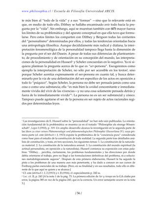 www.philosophia.cl / Escuela de Filosofía Universidad ARCIS.
/ 56 /
te más bien al “todo de la vida” y a sus “formas” —sino que lo relevante está en 
que, en medio de todo ello, Dilthey se hallaba encaminado ante todo hacia la pre‐
gunta por la “vida”. Sin embargo, aquí se muestran también con (47) mayor fuerza 
los límites de su problemática y del aparato conceptual en que ella tuvo que formu‐
larse. Pero estos límites los comparten con Dilthey y Bergson todas las corrientes 
del “personalismo” determinadas por ellos, y todas las tendencias orientadas hacia 
una antropología filosófica. Aunque decididamente más radical y diáfana, la inter‐
pretación fenomenológica de la personalidad tampoco llega hasta la dimensión de 
la pregunta por el ser del Dasein. A pesar de todas sus diferencias de planteamien‐
to, de procedimiento y de orientación en su concepción del mundo, las interpreta‐
ciones de la personalidad en Husserl1 y Scheler concuerdan en lo negativo. Ya ni si‐
quiera plantean la pregunta acerca de lo que es “ser‐persona”. Escogeremos como 
ejemplo la interpretación de Scheler, no sólo por ser accesible en los textos2, sino 
porque Scheler acentúa expresamente el ser‐persona en cuanto tal, y busca deter‐
minarlo por la vía de una delimitación del ser específico de los actos en oposición a 
todo lo “psíquico”. Según Scheler, la persona no debe ser pensada jamás como una 
cosa o como una substancia; ella “es más bien la unidad concomitante e inmediata‐
mente vivida del vivir de las vivencias—y no una cosa solamente pensada detrás y 
fuera de lo inmediatamente vivido”3. La persona no es un ser substancial y cósico. 
Tampoco puede agotarse el ser de la persona en ser sujeto de actos racionales regi‐
dos por determinadas leyes. 
1 Las investigaciones de E. Husserl sobre la “personalidad” no han sido aún publicadas. La orienta‐
ción fundamental de la problemática se muestra ya en el tratado “Philosophie als strenge Wissen‐
schaft”, Logos I (1910), p. 319. Un amplio desarrollo alcanza la investigación en la segunda parte de 
las Ideen zu einer reinen Phänomenologie und phänomenologischen Philosophie (Husserliana IV), cuya pri‐
mera parte (cf. este Jahrbuch t. I, 1913) expone la problemática de la “conciencia pura” considerada 
como base para el estudio de la constitución de toda realidad. La segunda parte trae detallados aná‐
lisis de constitución, y trata, en tres secciones, los siguientes temas: 1. La constitución de la naturale‐
za material. 2. La constitución de la naturaleza animal. 3. La constitución del mundo espiritual (la 
actitud personalista, en oposición a la naturalista). Husserl comienza su exposición con estas pala‐
bras: “Dilthey… percibía, ciertamente, los problemas fundamentales y las direcciones por donde 
debía orientarse el trabajo, pero no llegó a las formulaciones definitivas del problema, ni a solucio‐
nes metodológicamente seguras”. Después de esta primera elaboración, Husserl le ha seguido la 
pista a los problemas de una manera aun más penetrante, y ha dado a conocer en sus cursos de 
Freiburg partes esenciales de su trabajo. [Pero, en su finalidad y en sus resultados, todo ello es dife‐
rente de lo que aquí se quiere y se alcanza.] 
2 Cf. este Jahrbuch t. I, 2 (1913) y t. II (1916); cf. especialmente p. 242 ss. 
3 Loc. cit. II, p. 243 [A la nota 1 de la pág. 73. La primera edición de Ser y tiempo en la GA citaba por 
error, la página 385 en vez de la página 243, que es la correcta. Un error semejante ocurre en la nota 
3.] 
 