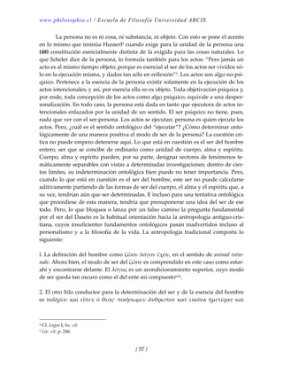 www.philosophia.cl / Escuela de Filosofía Universidad ARCIS.
/ 57 /
  La persona no es ni cosa, ni substancia, ni objeto. Con esto se pone el acento 
en lo mismo que insinúa Husserl4 cuando exige para la unidad de la persona una 
(48) constitución esencialmente distinta de la exigida para las cosas naturales. Lo 
que Scheler dice de la persona, lo formula también para los actos: “Pero jamás un 
acto es al mismo tiempo objeto; porque es esencial al ser de los actos ser vividos só‐
lo en la ejecución misma, y dados tan sólo en reflexión”5. Los actos son algo no‐psí‐
quico. Pertenece a la esencia de la persona existir solamente en la ejecución de los 
actos intencionales; y así, por esencia ella no es objeto. Toda objetivación psíquica y, 
por ende, toda concepción de los actos como algo psíquico, equivale a una desper‐
sonalización. En todo caso, la persona está dada en tanto que ejecutora de actos in‐
tencionales enlazados por la unidad de un sentido. El ser psíquico no tiene, pues, 
nada que ver con el ser‐persona. Los actos se ejecutan; persona es quien ejecuta los 
actos. Pero, ¿cuál es el sentido ontológico del “ejecutar”? ¿Cómo determinar onto‐
lógicamente de una manera positiva el modo de ser de la persona? La cuestión crí‐
tica no puede empero detenerse aquí. Lo que está en cuestión es el ser del hombre 
entero, ser que se concibe de ordinario como unidad de cuerpo, alma y espíritu. 
Cuerpo, alma y espíritu pueden, por su parte, designar sectores de fenómenos te‐
máticamente separables con vistas a determinadas investigaciones; dentro de cier‐
tos límites, su indeterminación ontológica bien puede no tener importancia. Pero, 
cuando lo que está en cuestión es el ser del hombre, este ser no puede calcularse 
aditivamente partiendo de las formas de ser del cuerpo, el alma y el espíritu que, a 
su vez, tendrían aún que ser determinadas. E incluso para una tentativa ontológica 
que procediese de esta manera, tendría que presuponerse una idea del ser de ese 
todo. Pero, lo que bloquea o lanza por un falso camino la pregunta fundamental 
por el ser del Dasein es la habitual orientación hacia la antropología antiguo‐cris‐
tiana, cuyos insuficientes fundamentos ontológicos pasan inadvertidos incluso al 
personalismo y a la filosofía de la vida. La antropología tradicional comporta lo 
siguiente: 
 
l. La definición del hombre como ζὧον λόγον ἔχον, en el sentido de animal ratio‐
nale. Ahora bien, el modo de ser del ζὧον es comprendido en este caso como estar‐
ahí y encontrarse delante. El λόγος es un acondicionamiento superior, cuyo modo 
de ser queda tan oscuro como el del ente así compuestolxiii. 
 
2. El otro hilo conductor para la determinación del ser y de la esencia del hombre 
es  teológico:  καὶ  εἶπεν  ὁ  θεός·  ποιήσωμεν ἄνθρωπον  κατ̉  εἰκόνα  ἡμετέραν  καὶ 
4 Cf. Logos I, loc. cit. 
5 Loc. cit. p. 246. 
 