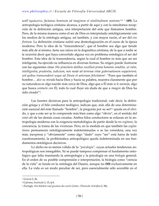 www.philosophia.cl / Escuela de Filosofía Universidad ARCIS.
/ 58 /
καθ̉ ὁμοίωσιν, faciamus hominem ad imaginem et similitudinem nostram.lxiv 1 (49). La 
antropología teológica cristiana alcanza, a partir de aquí y con la simultánea recep‐
ción de la definición antigua, una interpretación del ente que llamamos hombre. 
Pero, de la misma manera como el ser de Dios es interpretado ontológicamente con 
los medios de la ontología antigua, así también, y con mayor razón, el ser del ens 
finitum. La definición cristiana sufrió una desteologización en el curso de la época 
moderna. Pero la idea de la “trascendencia”, que el hombre sea algo que tiende 
más allá de sí mismo, tiene sus raíces en la dogmática cristiana, de la que a nadie se 
le ocurrirá decir que haya convertido alguna vez en problema ontológico el ser del 
hombre. Esta idea de la trascendencia, según la cual el hombre es más que un ser 
inteligente, ha ejercido su influencia en diversas formas. Su origen puede ilustrarse 
con las siguientes citas: His praeclaris dotibus excelluit prima hominis conditio, ut ratio, 
intelligentia, prudentia, iudicium, non modo ad terrenae vitae gubernationem suppeterent, 
sed quibus transcenderet usque ad Deum et aeternam felicitatem2. “Pues que también el 
hombre… alce su mirada hacia Dios y hacia su palabra, muestra claramente que por 
su naturaleza es algo nacido más cerca de Dios, algo que a Él más se le asemeja, algo 
que busca contacto con Él, todo lo cual fluye sin duda de que a imagen de Dios ha 
sido creado”3. 
 
  Las fuentes decisivas para la antropología tradicional, vale decir, la defini‐
ción griega y el hilo conductor teológico, indican que, más allá de una determina‐
ción esencial del ente llamado “hombre”, la pregunta por su serlxv queda en el olvi‐
do, y que a este ser se lo comprende más bien como algo “obvio”, en el sentido del 
estar‐ahí de las demás cosas creadas. Ambos hilos conductores se enlazan en la an‐
tropología moderna con la exigencia metodológica de partir desde la res cogitans, la 
conciencia, la trama de las vivencias. Pero, en la medida en que también las cogita‐
tiones  permanecen  ontológicamente  indeterminadas  o  se  las  considera,  una  vez 
más, inexpresa y “obviamente” como algo “dado” cuyo “ser” está fuera de todo 
cuestionamiento, la problemática antropológica queda indeterminada en sus fun‐
damentos ontológicos decisivos. 
  Lo dicho no es menos válido de la “psicología”, cuyas actuales tendencias an‐
tropológicas son innegables. Ni se puede tampoco compensar el fundamento onto‐
lógico que falta insertando la antropología y la psicología en una biología general. 
En el orden de su posible comprensión e interpretación, la biología como “ciencia 
de la vida” se funda en la ontología del Dasein, aunque no (50) exclusivamente en 
ella. La vida es un modo peculiar de ser, pero esencialmente sólo accesible en el 
1 Genesis I, 26. 
2 Calvino, Institutio I, 15, § 8. 
3 Zwingli, Von klarheit und gewüsse des worts Gottes. (Deutsche Schriften I, 58). 
 