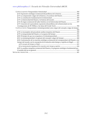 www.philosophia.cl / Escuela de Filosofía Universidad ARCIS.
/ 6 /
CAPÍTULO QUINTO: Temporeidad e historicidad .............................................................................. 360 
§ 72. Exposición ontológico‐existencial del problema de la historia ........................................ 360 
§ 73. La comprensión vulgar de la historia y el acontecer del Dasein...................................... 365 
§ 74. La constitución fundamental de la historicidad................................................................. 369 
§ 75. La historicidad del Dasein y la historia del mundo........................................................... 373 
§ 76. El origen existencial del saber histórico en la historicidad del Dasein............................ 377 
§ 77. Conexión de la precedente exposición del problema de la historicidad con las 
investigaciones de W. Dilthey y las ideas del Conde Yorck....................................................... 382 
CAPÍTULO SEXTO: Temporeidad e intratemporeidad como origen del concepto vulgar de tiempo
................................................................................................................................................................ 389 
§ 78. Lo incompleto del precedente análisis tempóreo del Dasein ........................................... 389 
§ 79. La temporeidad del Dasein y el ocuparse del tiempo ....................................................... 391 
§ 80. El tiempo de que nos ocupamos y la intratemporeidad.................................................... 395 
§ 81. La intratemporeidad y la génesis del concepto vulgar del tiempo.................................. 404 
§ 82. Confrontación de la conexión ontológico‐existencial de la temporeidad, del Dasein y del 
tiempo del mundo con la concepción de la relación entre tiempo y espíritu en Hegel......... 411 
a) El concepto del tiempo en Hegel................................................................................................. 411 
b) La interpretación hegeliana de la conexión entre tiempo y espíritu ........................................... 416 
§ 83. La analítica tempóreo‐existencial del Dasein y la pregunta ontológico‐fundamental por 
el sentido del ser en general........................................................................................................... 418 
NOTAS DEL TRADUCTOR................................................................................................................................ 421 
 
 