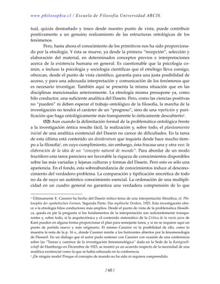 www.philosophia.cl / Escuela de Filosofía Universidad ARCIS.
/ 60 /
tual,  quizás  desmañado  y  tosco  desde  nuestro  punto  de  vista,  puede  contribuir 
positivamente  a  un  genuino  realzamiento  de  las  estructuras  ontológicas  de  los 
fenómenos. 
  Pero, hasta ahora el conocimiento de los primitivos nos ha sido proporciona‐
do por la etnología. Y ésta se mueve, ya desde la primera “recepción”, selección y 
elaboración  del  material,  en  determinados  conceptos  previos  e  interpretaciones 
acerca de la existencia humana  en general. Es cuestionable que la psicología co‐
mún, e incluso la psicología y sociología científicas que el etnólogo lleva consigo, 
ofrezcan, desde el punto de vista científico, garantía para una justa posibilidad de 
acceso, y para una adecuada interpretación y comunicación de los fenómenos que 
es  necesario  investigar.  También  aquí  se  presenta  la  misma  situación  que  en  las 
disciplinas mencionadas anteriormente. La etnología misma presupone ya, como 
hilo conductor, una suficiente analítica del Dasein. Pero, como las ciencias positivas 
no “pueden” ni deben esperar el trabajo ontológico de la filosofía, la marcha de la 
investigación no tendrá el carácter de un “progreso”, sino de una repetición y puri‐
ficación que haga ontológicamente más transparente lo ónticamente descubierto1. 
  (52) Aun cuando la delimitación formal de la problemática ontológica frente 
a la investigación óntica resulte fácil, la realización y, sobre todo, el planteamiento 
inicial de una analítica existencial del Dasein no carece de dificultades. En la tarea 
de esta última está contenido un desideratum que inquieta desde hace mucho tiem‐
po a la filosofía1, en cuyo cumplimiento, sin embargo, ésta fracasa una y otra vez: la 
elaboración de la idea de un “concepto natural de mundo”. Para abordar de un modo 
fructífero esta tarea pareciera ser favorable la riqueza de conocimientos disponibles 
sobre las más variadas y lejanas culturas y formas del Dasein. Pero esto es sólo una 
apariencia. En el fondo, esta sobreabundancia de conocimientos induce al descono‐
cimiento del verdadero problema. La comparación y tipificación sincrética de todo 
no da de suyo un auténtico conocimiento esencial. La ordenación de una multipli‐
cidad  en  un  cuadro  general  no  garantiza  una  verdadera  comprensión  de  lo  que 
1 Últimamente E. Cassirer ha hecho del Dasein mítico tema de una interpretación filosófica; cf. Phi‐
losophie der symholischen Formen, Segunda Parte: Das mythische Denken, 1925. Esta investigación ofre‐
ce a la etnología hilos conductores más amplios. Desde el punto de vista de la problemática filosófi‐
ca, queda en pie la pregunta si los fundamentos de la interpretación son suficientemente transpa‐
rentes y, sobre todo, si la arquitectónica y el contenido sistemático de la Crítica de la razón pura de 
Kant pueden en alguna forma proporcionar el plan para semejante tarea, y si no se requiere aquí un 
punto  de  partida  nuevo  y  más  originario.  El  mismo  Cassirer  ve  la  posibilidad  de  ello,  como  lo 
muestra la nota de la p. 16 s., donde Cassirer remite a los horizontes abiertos por la fenomenología 
de Husserl. En un diálogo que el autor pudo sostener con Cassirer con ocasión de una conferencia 
sobre las “Tareas y caminos de la investigación fenomenológica” dada en la Sede de la Kantgesell‐
schaft de Hamburgo en Diciembre de 1923, se mostró ya un acuerdo respecto de la necesidad de una 
analítica existencial como la que se había esbozado en la conferencia. 
1 ¡De ningún modo! Porque el concepto de mundo no ha sido ni siquiera comprendido. 
 