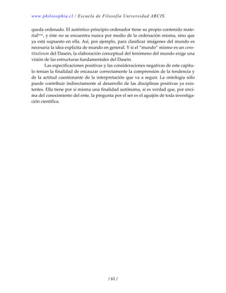 www.philosophia.cl / Escuela de Filosofía Universidad ARCIS.
/ 61 /
queda ordenado. El auténtico principio ordenador tiene su propio contenido mate‐
riallxvii, y éste no se encuentra nunca por medio de la ordenación misma, sino que 
ya está supuesto en ella. Así, por ejemplo, para clasificar imágenes del mundo es 
necesaria la idea explícita de mundo en general. Y si el “mundo” mismo es un cons‐
titutivum del Dasein, la elaboración conceptual del fenómeno del mundo exige una 
visión de las estructuras fundamentales del Dasein. 
  Las especificaciones positivas y las consideraciones negativas de este capítu‐
lo tenían la finalidad de encauzar correctamente la comprensión de la tendencia y 
de la actitud cuestionante de la interpretación que va a seguir. La ontología sólo 
puede contribuir indirectamente al desarrollo de las disciplinas positivas ya exis‐
tentes. Ella tiene por sí misma una finalidad autónoma, si es verdad que, por enci‐
ma del conocimiento del ente, la pregunta por el ser es el aguijón de toda investiga‐
ción científica. 
 